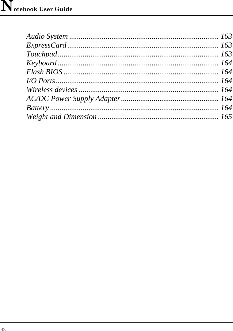 Notebook User Guide 42  Audio System .............................................................................. 163 ExpressCard............................................................................... 163 Touchpad.................................................................................... 163 Keyboard .................................................................................... 164 Flash BIOS ................................................................................. 164 I/O Ports..................................................................................... 164 Wireless devices ......................................................................... 164 AC/DC Power Supply Adapter................................................... 164 Battery ........................................................................................ 164 Weight and Dimension ............................................................... 165     