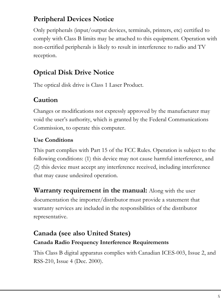 Notebook User Guide 5  Peripheral Devices Notice Only peripherals (input/output devices, terminals, printers, etc) certified to comply with Class B limits may be attached to this equipment. Operation with non-certified peripherals is likely to result in interference to radio and TV reception. Optical Disk Drive Notice The optical disk drive is Class 1 Laser Product. Caution Changes or modifications not expressly approved by the manufacturer may void the user’s authority, which is granted by the Federal Communications Commission, to operate this computer. Use Conditions This part complies with Part 15 of the FCC Rules. Operation is subject to the following conditions: (1) this device may not cause harmful interference, and (2) this device must accept any interference received, including interference that may cause undesired operation. Warranty requirement in the manual: Along with the user documentation the importer/distributor must provide a statement that warranty services are included in the responsibilities of the distributor representative.  Canada (see also United States) Canada Radio Frequency Interference Requirements This Class B digital apparatus complies with Canadian ICES-003, Issue 2, and RSS-210, Issue 4 (Dec. 2000).  