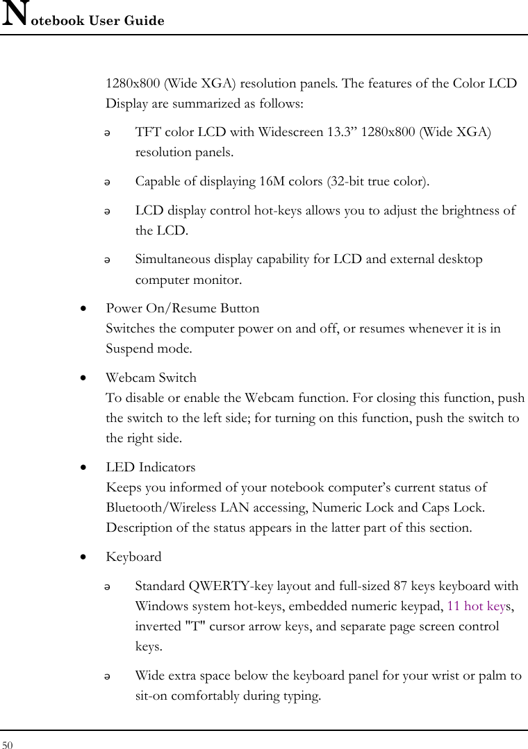 Notebook User Guide 50  1280x800 (Wide XGA) resolution panels. The features of the Color LCD Display are summarized as follows:  TFT color LCD with Widescreen 13.3” 1280x800 (Wide XGA) resolution panels.    Capable of displaying 16M colors (32-bit true color).  LCD display control hot-keys allows you to adjust the brightness of the LCD.  Simultaneous display capability for LCD and external desktop computer monitor.  • Power On/Resume Button Switches the computer power on and off, or resumes whenever it is in Suspend mode. • Webcam Switch To disable or enable the Webcam function. For closing this function, push the switch to the left side; for turning on this function, push the switch to the right side.  • LED Indicators Keeps you informed of your notebook computer’s current status of Bluetooth/Wireless LAN accessing, Numeric Lock and Caps Lock. Description of the status appears in the latter part of this section. • Keyboard  Standard QWERTY-key layout and full-sized 87 keys keyboard with Windows system hot-keys, embedded numeric keypad, 11 hot keys, inverted &quot;T&quot; cursor arrow keys, and separate page screen control keys.  Wide extra space below the keyboard panel for your wrist or palm to sit-on comfortably during typing. 