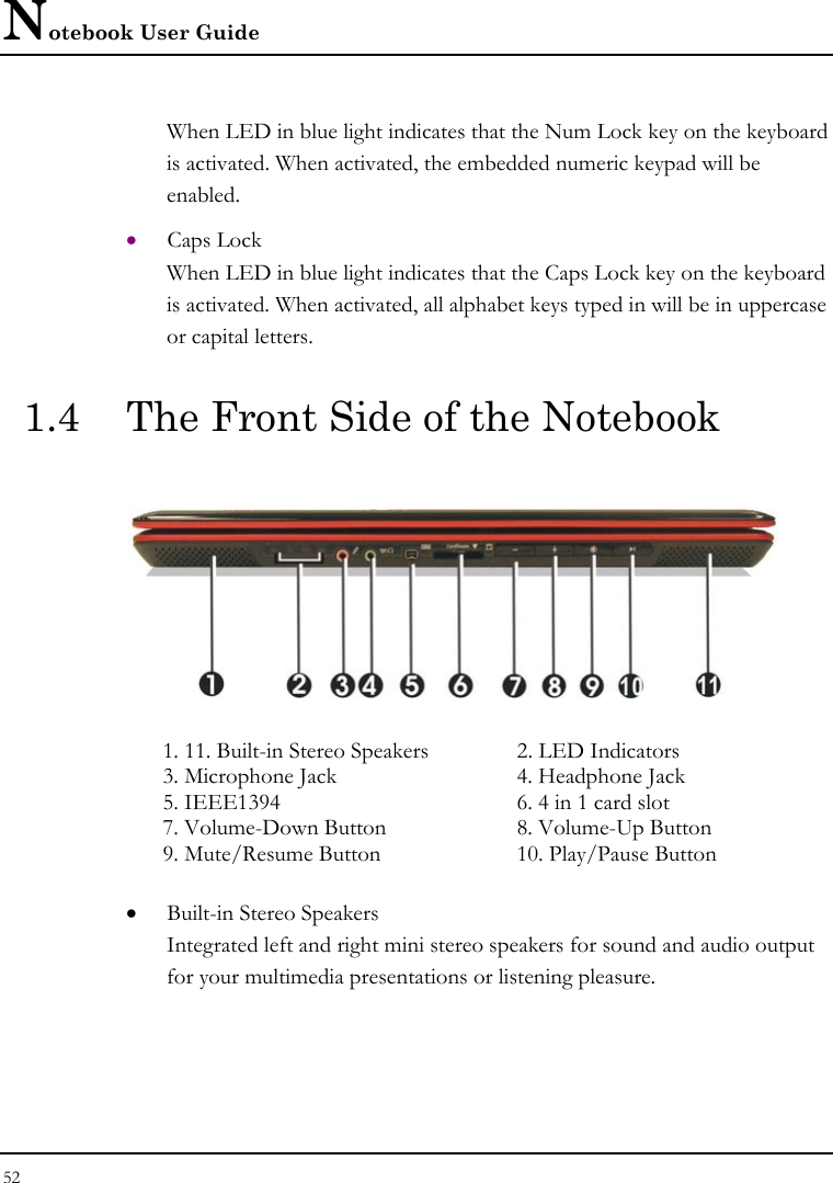 Notebook User Guide 52  When LED in blue light indicates that the Num Lock key on the keyboard is activated. When activated, the embedded numeric keypad will be enabled.  • Caps Lock When LED in blue light indicates that the Caps Lock key on the keyboard is activated. When activated, all alphabet keys typed in will be in uppercase or capital letters. 1.4  The Front Side of the Notebook    1. 11. Built-in Stereo Speakers  2. LED Indicators  3. Microphone Jack  4. Headphone Jack 5. IEEE1394  6. 4 in 1 card slot 7. Volume-Down Button  8. Volume-Up Button 9. Mute/Resume Button  10. Play/Pause Button • Built-in Stereo Speakers Integrated left and right mini stereo speakers for sound and audio output for your multimedia presentations or listening pleasure. 