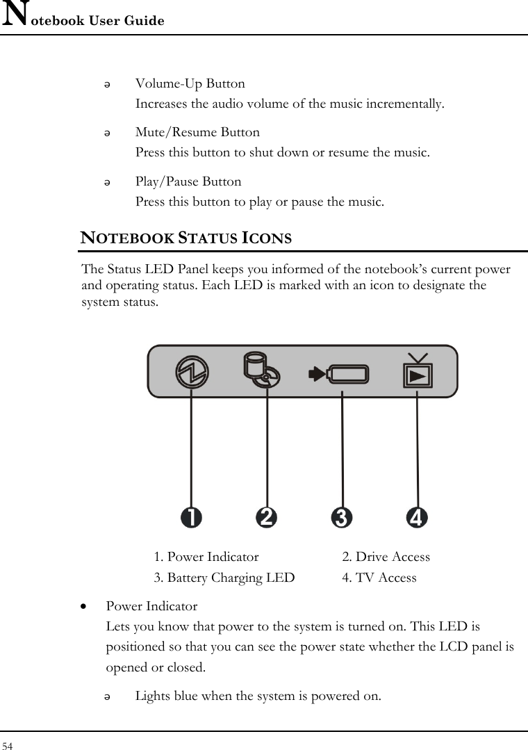 Notebook User Guide 54   Volume-Up Button Increases the audio volume of the music incrementally.  Mute/Resume Button Press this button to shut down or resume the music.   Play/Pause Button Press this button to play or pause the music. NOTEBOOK STATUS ICONS The Status LED Panel keeps you informed of the notebook’s current power and operating status. Each LED is marked with an icon to designate the system status.  1. Power Indicator   2. Drive Access  3. Battery Charging LED  4. TV Access • Power Indicator  Lets you know that power to the system is turned on. This LED is positioned so that you can see the power state whether the LCD panel is opened or closed.  Lights blue when the system is powered on. 