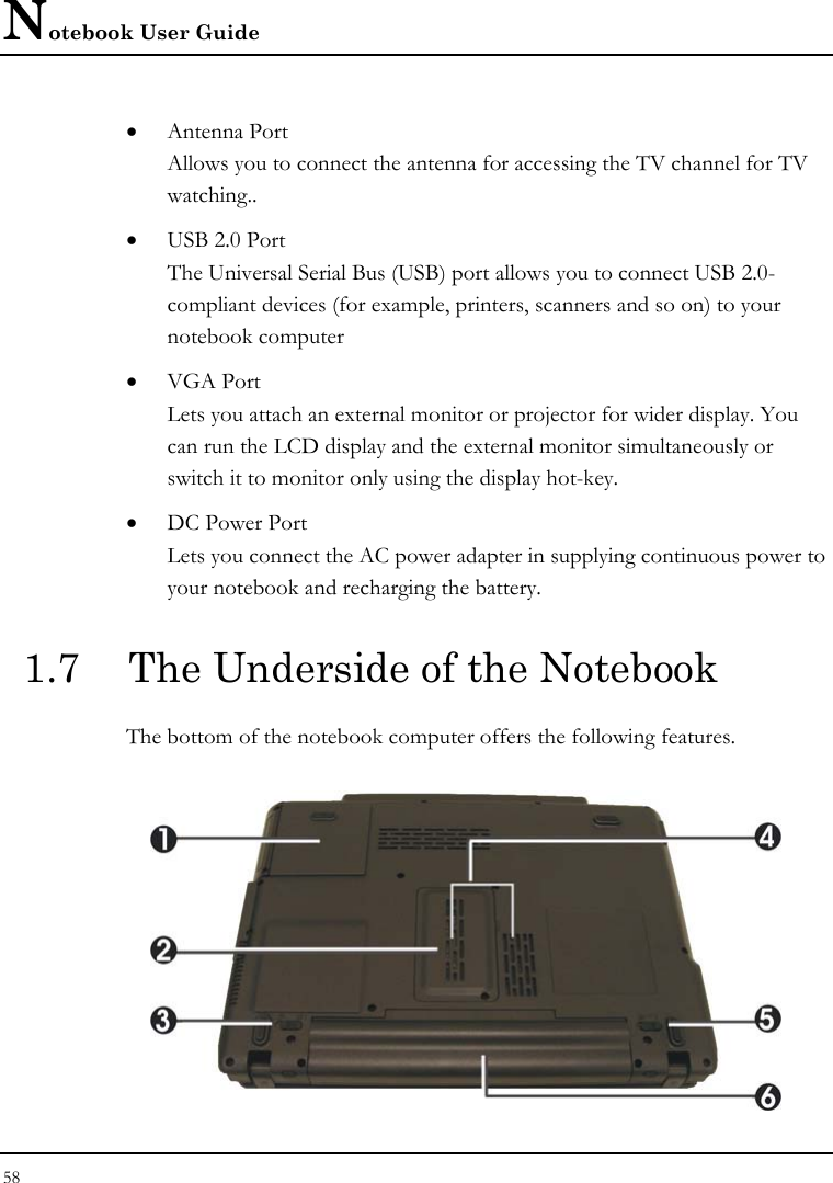 Notebook User Guide 58  • Antenna Port Allows you to connect the antenna for accessing the TV channel for TV watching.. • USB 2.0 Port The Universal Serial Bus (USB) port allows you to connect USB 2.0-compliant devices (for example, printers, scanners and so on) to your notebook computer • VGA Port Lets you attach an external monitor or projector for wider display. You can run the LCD display and the external monitor simultaneously or switch it to monitor only using the display hot-key. • DC Power Port Lets you connect the AC power adapter in supplying continuous power to your notebook and recharging the battery.  1.7  The Underside of the Notebook The bottom of the notebook computer offers the following features.  