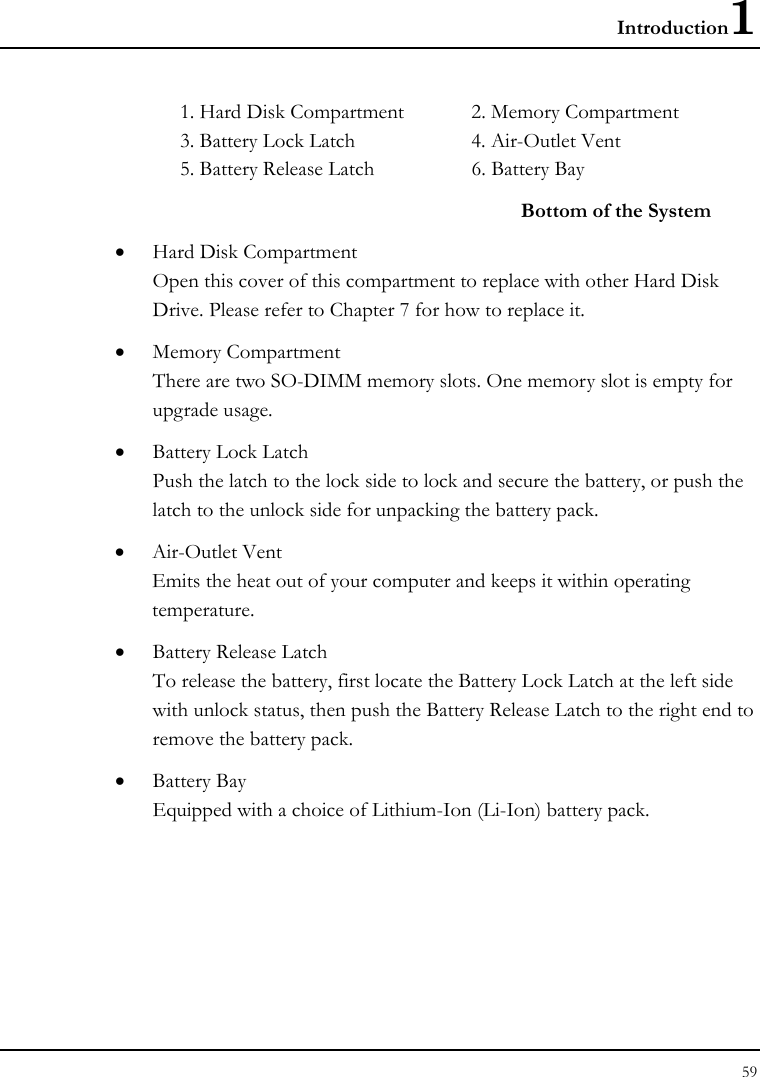 Introduction1 59  1. Hard Disk Compartment  2. Memory Compartment 3. Battery Lock Latch  4. Air-Outlet Vent  5. Battery Release Latch  6. Battery Bay Bottom of the System • Hard Disk Compartment Open this cover of this compartment to replace with other Hard Disk Drive. Please refer to Chapter 7 for how to replace it. • Memory Compartment There are two SO-DIMM memory slots. One memory slot is empty for upgrade usage. • Battery Lock Latch Push the latch to the lock side to lock and secure the battery, or push the latch to the unlock side for unpacking the battery pack. • Air-Outlet Vent Emits the heat out of your computer and keeps it within operating temperature. • Battery Release Latch To release the battery, first locate the Battery Lock Latch at the left side with unlock status, then push the Battery Release Latch to the right end to remove the battery pack.  • Battery Bay Equipped with a choice of Lithium-Ion (Li-Ion) battery pack.  