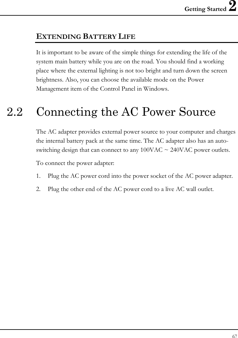 Getting Started 2 67  EXTENDING BATTERY LIFE It is important to be aware of the simple things for extending the life of the system main battery while you are on the road. You should find a working place where the external lighting is not too bright and turn down the screen brightness. Also, you can choose the available mode on the Power Management item of the Control Panel in Windows.  2.2  Connecting the AC Power Source The AC adapter provides external power source to your computer and charges the internal battery pack at the same time. The AC adapter also has an auto-switching design that can connect to any 100VAC ~ 240VAC power outlets. To connect the power adapter: 1. Plug the AC power cord into the power socket of the AC power adapter. 2. Plug the other end of the AC power cord to a live AC wall outlet.   