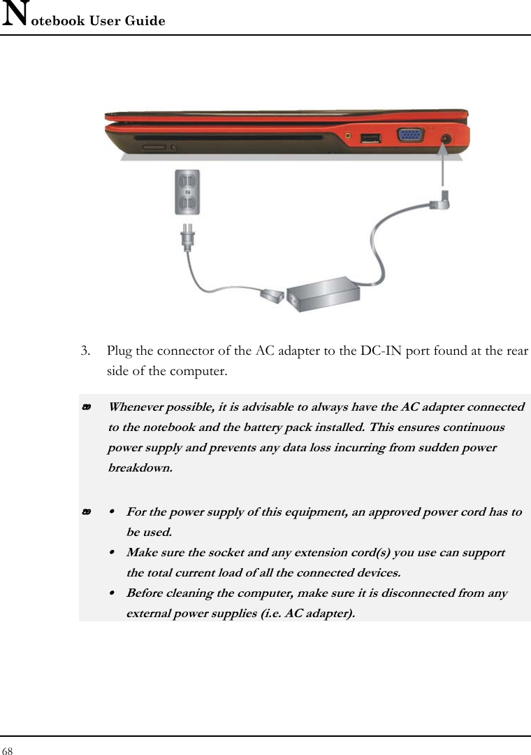 Notebook User Guide 68   3. Plug the connector of the AC adapter to the DC-IN port found at the rear side of the computer.  Whenever possible, it is advisable to always have the AC adapter connected to the notebook and the battery pack installed. This ensures continuous power supply and prevents any data loss incurring from sudden power breakdown.  y  For the power supply of this equipment, an approved power cord has to  be used. y  Make sure the socket and any extension cord(s) you use can support   the total current load of all the connected devices. y  Before cleaning the computer, make sure it is disconnected from any   external power supplies (i.e. AC adapter). 