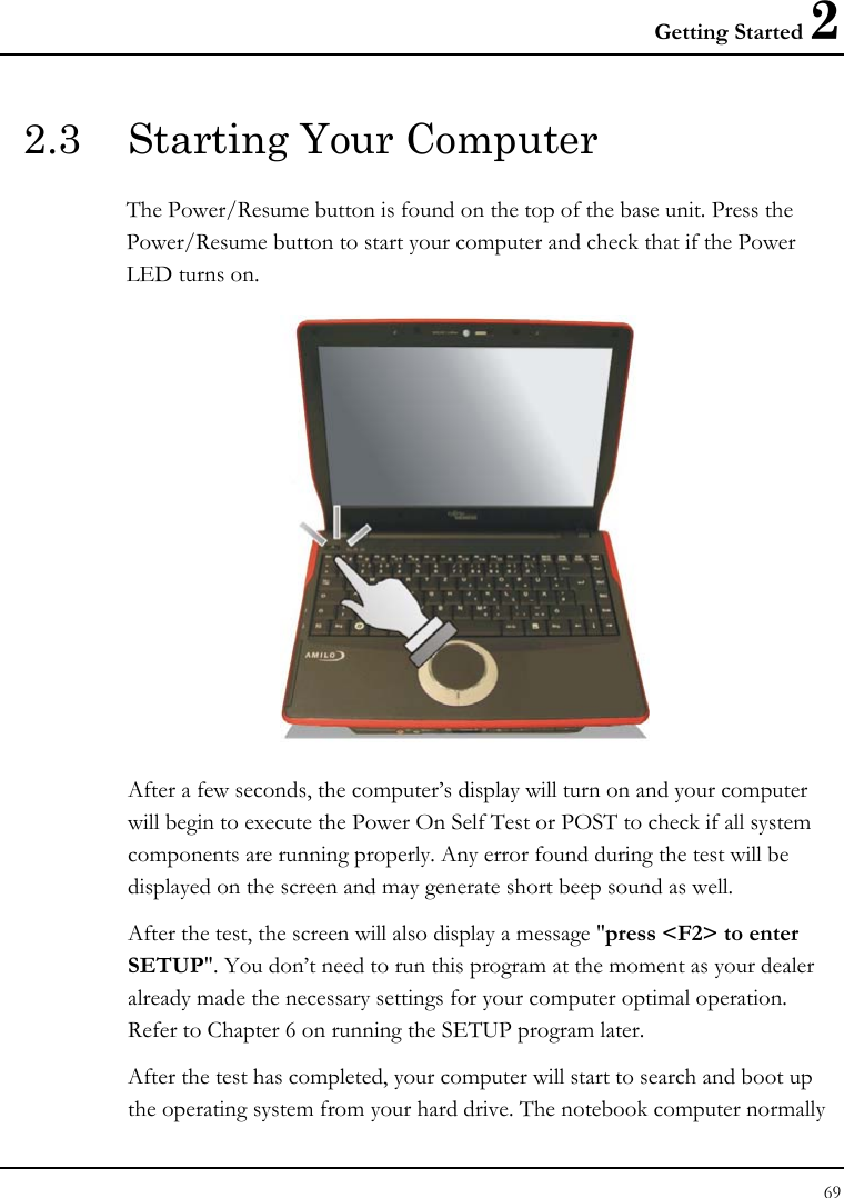Getting Started 2 69  2.3  Starting Your Computer The Power/Resume button is found on the top of the base unit. Press the Power/Resume button to start your computer and check that if the Power LED turns on.  After a few seconds, the computer’s display will turn on and your computer will begin to execute the Power On Self Test or POST to check if all system components are running properly. Any error found during the test will be displayed on the screen and may generate short beep sound as well. After the test, the screen will also display a message &quot;press &lt;F2&gt; to enter SETUP&quot;. You don’t need to run this program at the moment as your dealer already made the necessary settings for your computer optimal operation. Refer to Chapter 6 on running the SETUP program later. After the test has completed, your computer will start to search and boot up the operating system from your hard drive. The notebook computer normally 