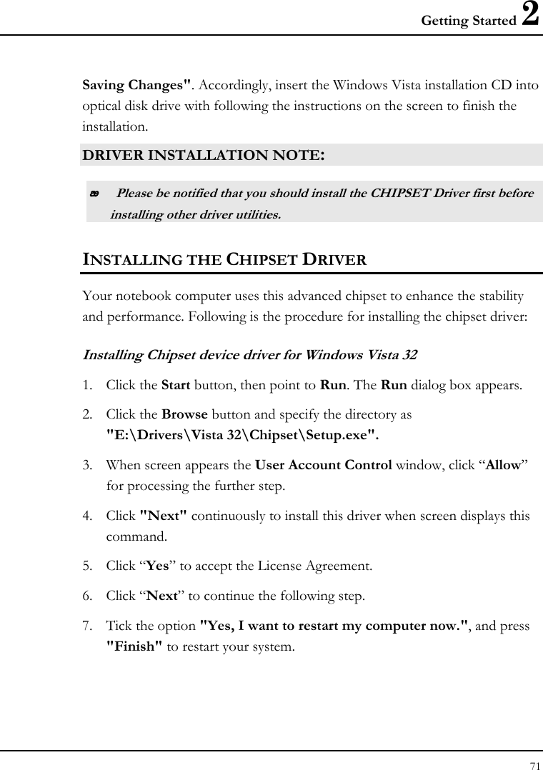 Getting Started 2 71  Saving Changes&quot;. Accordingly, insert the Windows Vista installation CD into optical disk drive with following the instructions on the screen to finish the installation. DRIVER INSTALLATION NOTE:  Please be notified that you should install the CHIPSET Driver first before installing other driver utilities. INSTALLING THE CHIPSET DRIVER Your notebook computer uses this advanced chipset to enhance the stability and performance. Following is the procedure for installing the chipset driver: Installing Chipset device driver for Windows Vista 32 1. Click the Start button, then point to Run. The Run dialog box appears.  2. Click the Browse button and specify the directory as  &quot;E:\Drivers\Vista 32\Chipset\Setup.exe&quot;. 3.   When screen appears the User Account Control window, click “Allow” for processing the further step. 4. Click &quot;Next&quot; continuously to install this driver when screen displays this command. 5. Click “Yes” to accept the License Agreement. 6. Click “Next” to continue the following step. 7. Tick the option &quot;Yes, I want to restart my computer now.&quot;, and press &quot;Finish&quot; to restart your system. 