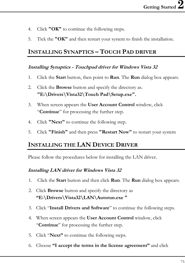 Getting Started 2 73  4. Click &quot;OK&quot; to continue the following steps. 5. Tick the &quot;OK&quot; and then restart your system to finish the installation. INSTALLING SYNAPTICS – TOUCH PAD DRIVER  Installing Synaptics - Touchpad driver for Windows Vista 32  1. Click the Start button, then point to Run. The Run dialog box appears. 2. Click the Browse button and specify the directory as.  &quot;E:\Drivers\Vista32\Touch Pad\Setup.exe&quot;. 3. When screen appears the User Account Control window, click “Continue” for processing the further step. 4. Click &quot;Next&quot; to continue the following step. 5. Click &quot;Finish&quot; and then press &quot;Restart Now&quot; to restart your system INSTALLING THE LAN DEVICE DRIVER  Please follow the procedures below for installing the LAN driver. Installing LAN driver for Windows Vista 32 1.  Click the Start button and then click Run. The Run dialog box appears. 2. Click Browse button and specify the directory as “E:\Drivers\Vista32\LAN\Autorun.exe &quot;   3. Click “Install Drivers and Software” to continue the following steps. 4. When screen appears the User Account Control window, click “Continue” for processing the further step. 5. Click “Next” to continue the following steps. 6. Choose “I accept the terms in the license agreement” and click 