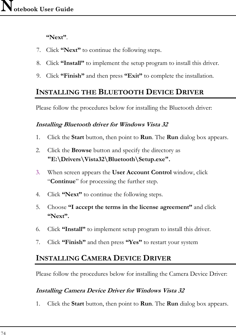 Notebook User Guide 74  “Next”. 7. Click “Next” to continue the following steps. 8. Click “Install” to implement the setup program to install this driver. 9. Click “Finish” and then press “Exit” to complete the installation. INSTALLING THE BLUETOOTH DEVICE DRIVER Please follow the procedures below for installing the Bluetooth driver: Installing Bluetooth driver for Windows Vista 32 1. Click the Start button, then point to Run. The Run dialog box appears. 2. Click the Browse button and specify the directory as  &quot;E:\Drivers\Vista32\Bluetooth\Setup.exe&quot;. 3. When screen appears the User Account Control window, click “Continue” for processing the further step. 4. Click “Next” to continue the following steps. 5. Choose “I accept the terms in the license agreement” and click “Next”. 6. Click “Install” to implement setup program to install this driver. 7. Click “Finish” and then press “Yes” to restart your system INSTALLING CAMERA DEVICE DRIVER Please follow the procedures below for installing the Camera Device Driver: Installing Camera Device Driver for Windows Vista 32  1. Click the Start button, then point to Run. The Run dialog box appears. 