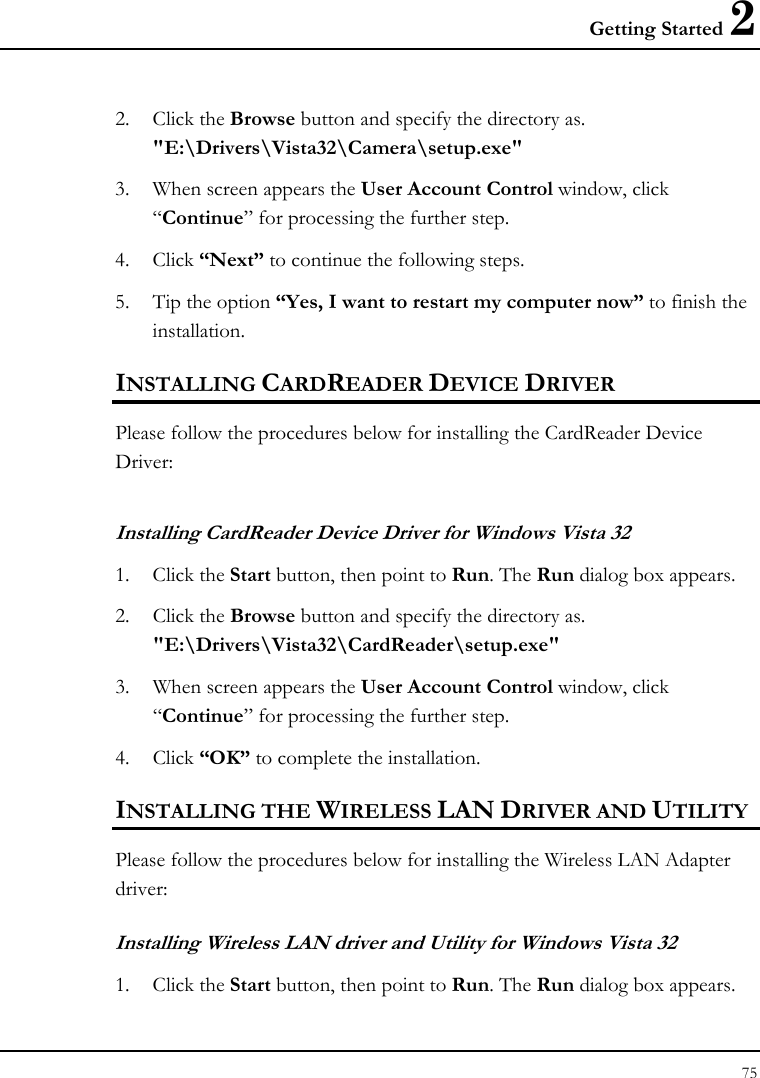 Getting Started 2 75  2. Click the Browse button and specify the directory as.  &quot;E:\Drivers\Vista32\Camera\setup.exe&quot; 3. When screen appears the User Account Control window, click “Continue” for processing the further step. 4. Click “Next” to continue the following steps. 5. Tip the option “Yes, I want to restart my computer now” to finish the installation. INSTALLING CARDREADER DEVICE DRIVER Please follow the procedures below for installing the CardReader Device Driver: Installing CardReader Device Driver for Windows Vista 32 1. Click the Start button, then point to Run. The Run dialog box appears. 2. Click the Browse button and specify the directory as.  &quot;E:\Drivers\Vista32\CardReader\setup.exe&quot; 3. When screen appears the User Account Control window, click      “Continue” for processing the further step. 4. Click “OK” to complete the installation. INSTALLING THE WIRELESS LAN DRIVER AND UTILITY Please follow the procedures below for installing the Wireless LAN Adapter driver:  Installing Wireless LAN driver and Utility for Windows Vista 32 1. Click the Start button, then point to Run. The Run dialog box appears. 