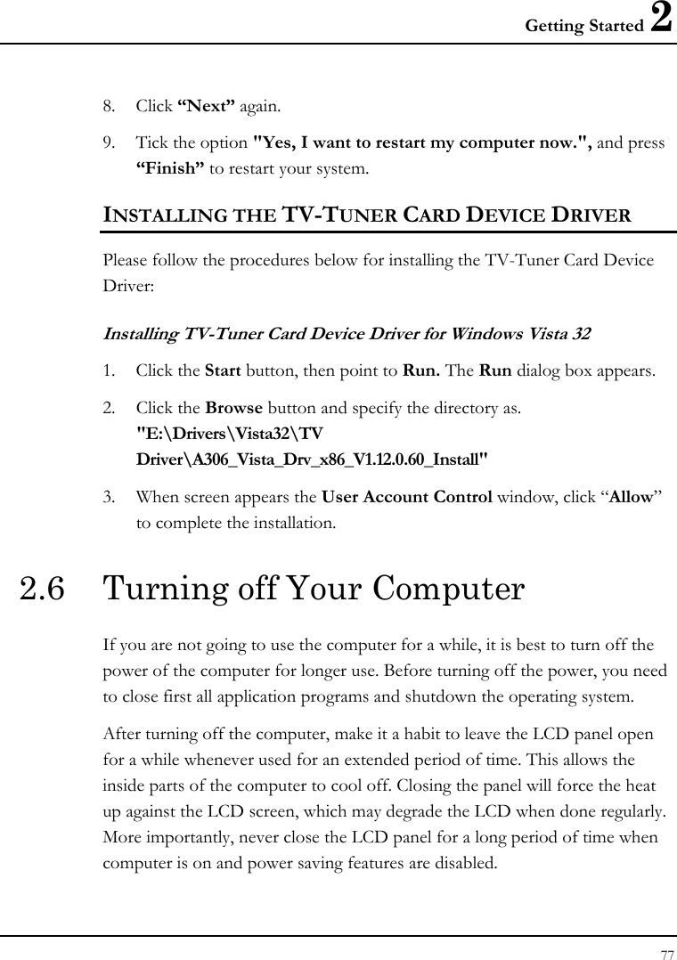 Getting Started 2 77  8. Click “Next” again. 9. Tick the option &quot;Yes, I want to restart my computer now.&quot;, and press “Finish” to restart your system. INSTALLING THE TV-TUNER CARD DEVICE DRIVER  Please follow the procedures below for installing the TV-Tuner Card Device Driver: Installing TV-Tuner Card Device Driver for Windows Vista 32  1. Click the Start button, then point to Run. The Run dialog box appears. 2. Click the Browse button and specify the directory as.  &quot;E:\Drivers\Vista32\TV Driver\A306_Vista_Drv_x86_V1.12.0.60_Install&quot; 3. When screen appears the User Account Control window, click “Allow”     to complete the installation.  2.6  Turning off Your Computer If you are not going to use the computer for a while, it is best to turn off the power of the computer for longer use. Before turning off the power, you need to close first all application programs and shutdown the operating system. After turning off the computer, make it a habit to leave the LCD panel open for a while whenever used for an extended period of time. This allows the inside parts of the computer to cool off. Closing the panel will force the heat up against the LCD screen, which may degrade the LCD when done regularly. More importantly, never close the LCD panel for a long period of time when computer is on and power saving features are disabled. 