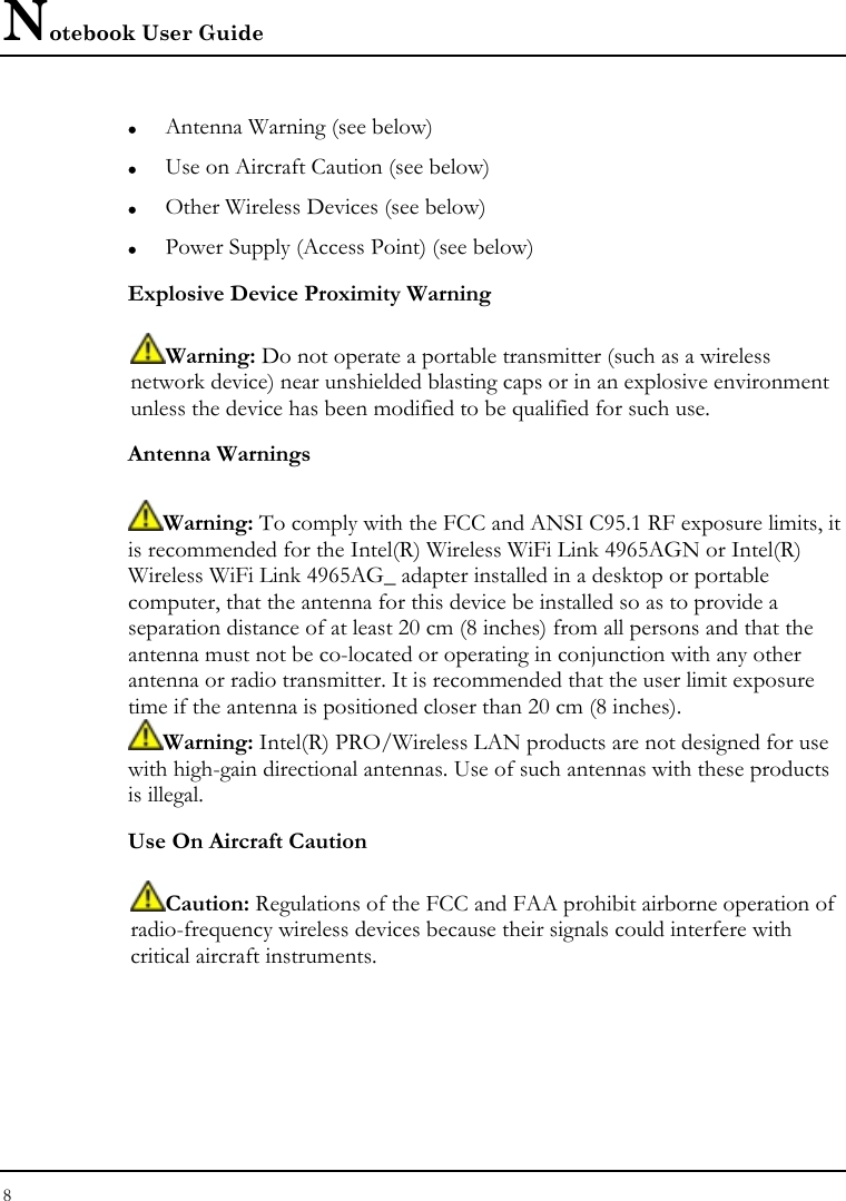 Notebook User Guide 8  z Antenna Warning (see below) z Use on Aircraft Caution (see below) z Other Wireless Devices (see below) z Power Supply (Access Point) (see below) Explosive Device Proximity Warning  Warning: Do not operate a portable transmitter (such as a wireless network device) near unshielded blasting caps or in an explosive environment unless the device has been modified to be qualified for such use. Antenna Warnings  Warning: To comply with the FCC and ANSI C95.1 RF exposure limits, it is recommended for the Intel(R) Wireless WiFi Link 4965AGN or Intel(R) Wireless WiFi Link 4965AG_ adapter installed in a desktop or portable computer, that the antenna for this device be installed so as to provide a separation distance of at least 20 cm (8 inches) from all persons and that the antenna must not be co-located or operating in conjunction with any other antenna or radio transmitter. It is recommended that the user limit exposure time if the antenna is positioned closer than 20 cm (8 inches). Warning: Intel(R) PRO/Wireless LAN products are not designed for use with high-gain directional antennas. Use of such antennas with these products is illegal. Use On Aircraft Caution  Caution: Regulations of the FCC and FAA prohibit airborne operation of radio-frequency wireless devices because their signals could interfere with critical aircraft instruments. 