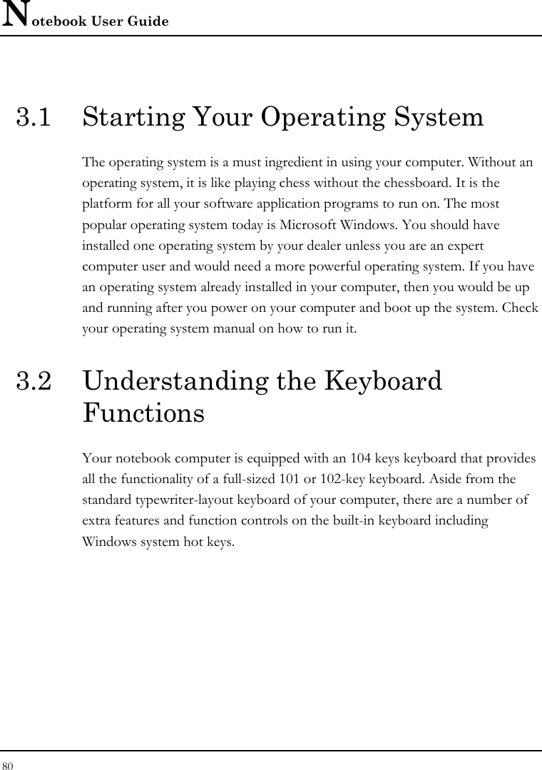 Notebook User Guide 80  3.1  Starting Your Operating System The operating system is a must ingredient in using your computer. Without an operating system, it is like playing chess without the chessboard. It is the platform for all your software application programs to run on. The most popular operating system today is Microsoft Windows. You should have installed one operating system by your dealer unless you are an expert computer user and would need a more powerful operating system. If you have an operating system already installed in your computer, then you would be up and running after you power on your computer and boot up the system. Check your operating system manual on how to run it.  3.2  Understanding the Keyboard Functions Your notebook computer is equipped with an 104 keys keyboard that provides all the functionality of a full-sized 101 or 102-key keyboard. Aside from the standard typewriter-layout keyboard of your computer, there are a number of extra features and function controls on the built-in keyboard including Windows system hot keys.   