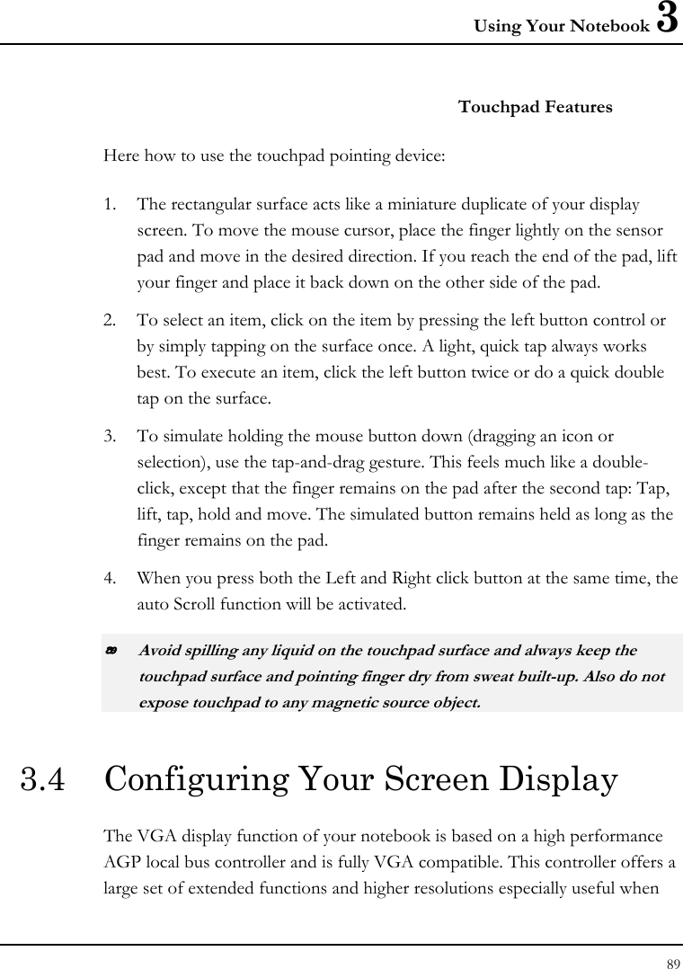 Using Your Notebook 3 89  Touchpad Features Here how to use the touchpad pointing device: 1. The rectangular surface acts like a miniature duplicate of your display screen. To move the mouse cursor, place the finger lightly on the sensor pad and move in the desired direction. If you reach the end of the pad, lift your finger and place it back down on the other side of the pad. 2. To select an item, click on the item by pressing the left button control or by simply tapping on the surface once. A light, quick tap always works best. To execute an item, click the left button twice or do a quick double tap on the surface. 3. To simulate holding the mouse button down (dragging an icon or selection), use the tap-and-drag gesture. This feels much like a double-click, except that the finger remains on the pad after the second tap: Tap, lift, tap, hold and move. The simulated button remains held as long as the finger remains on the pad. 4. When you press both the Left and Right click button at the same time, the auto Scroll function will be activated.  Avoid spilling any liquid on the touchpad surface and always keep the touchpad surface and pointing finger dry from sweat built-up. Also do not expose touchpad to any magnetic source object. 3.4  Configuring Your Screen Display The VGA display function of your notebook is based on a high performance AGP local bus controller and is fully VGA compatible. This controller offers a large set of extended functions and higher resolutions especially useful when 