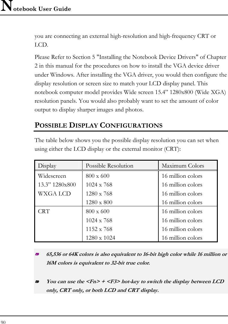 Notebook User Guide 90  you are connecting an external high-resolution and high-frequency CRT or LCD. Please Refer to Section 5 &quot;Installing the Notebook Device Drivers&quot; of Chapter 2 in this manual for the procedures on how to install the VGA device driver under Windows. After installing the VGA driver, you would then configure the display resolution or screen size to match your LCD display panel. This notebook computer model provides Wide screen 15.4” 1280x800 (Wide XGA) resolution panels. You would also probably want to set the amount of color output to display sharper images and photos. POSSIBLE DISPLAY CONFIGURATIONS The table below shows you the possible display resolution you can set when using either the LCD display or the external monitor (CRT):  Display  Possible Resolution  Maximum Colors Widescreen 13.3” 1280x800  WXGA LCD  800 x 600 1024 x 768 1280 x 768 1280 x 800 16 million colors    16 million colors  16 million colors 16 million colors CRT  800 x 600 1024 x 768 1152 x 768 1280 x 1024  16 million colors 16 million colors 16 million colors 16 million colors  65,536 or 64K colors is also equivalent to 16-bit high color while 16 million or 16M colors is equivalent to 32-bit true color.  You can use the &lt;Fn&gt; + &lt;F3&gt; hot-key to switch the display between LCD only, CRT only, or both LCD and CRT display. 