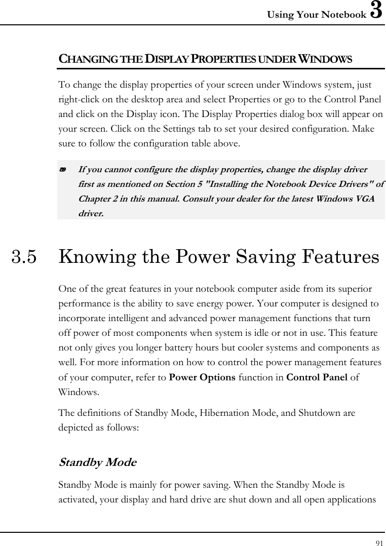 Using Your Notebook 3 91  CHANGING THE DISPLAY PROPERTIES UNDER WINDOWS To change the display properties of your screen under Windows system, just right-click on the desktop area and select Properties or go to the Control Panel and click on the Display icon. The Display Properties dialog box will appear on your screen. Click on the Settings tab to set your desired configuration. Make sure to follow the configuration table above.  If you cannot configure the display properties, change the display driver first as mentioned on Section 5 &quot;Installing the Notebook Device Drivers&quot; of Chapter 2 in this manual. Consult your dealer for the latest Windows VGA driver. 3.5  Knowing the Power Saving Features One of the great features in your notebook computer aside from its superior performance is the ability to save energy power. Your computer is designed to incorporate intelligent and advanced power management functions that turn off power of most components when system is idle or not in use. This feature not only gives you longer battery hours but cooler systems and components as well. For more information on how to control the power management features of your computer, refer to Power Options function in Control Panel of Windows. The definitions of Standby Mode, Hibernation Mode, and Shutdown are depicted as follows: Standby Mode Standby Mode is mainly for power saving. When the Standby Mode is activated, your display and hard drive are shut down and all open applications 