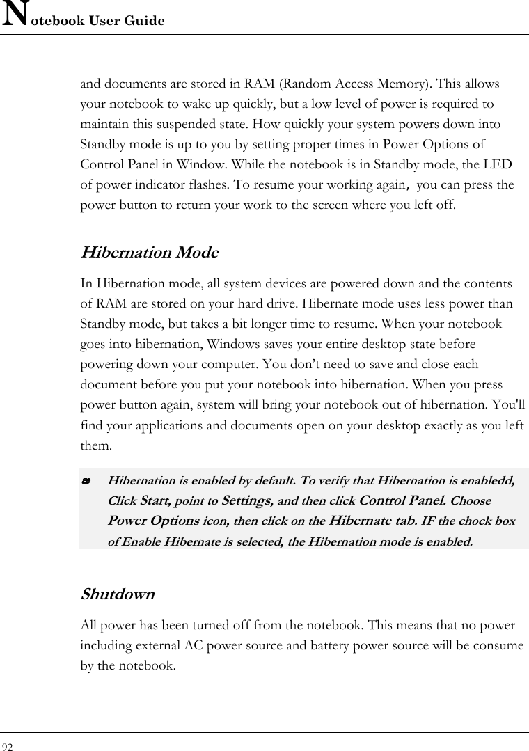 Notebook User Guide 92  and documents are stored in RAM (Random Access Memory). This allows your notebook to wake up quickly, but a low level of power is required to maintain this suspended state. How quickly your system powers down into Standby mode is up to you by setting proper times in Power Options of Control Panel in Window. While the notebook is in Standby mode, the LED of power indicator flashes. To resume your working again, you can press the power button to return your work to the screen where you left off. Hibernation Mode In Hibernation mode, all system devices are powered down and the contents of RAM are stored on your hard drive. Hibernate mode uses less power than Standby mode, but takes a bit longer time to resume. When your notebook goes into hibernation, Windows saves your entire desktop state before powering down your computer. You don’t need to save and close each document before you put your notebook into hibernation. When you press power button again, system will bring your notebook out of hibernation. You&apos;ll find your applications and documents open on your desktop exactly as you left them.    Hibernation is enabled by default. To verify that Hibernation is enabledd, Click Start, point to Settings, and then click Control Panel. Choose Power Options icon, then click on the Hibernate tab. IF the chock box of Enable Hibernate is selected, the Hibernation mode is enabled. Shutdown   All power has been turned off from the notebook. This means that no power including external AC power source and battery power source will be consume by the notebook. 