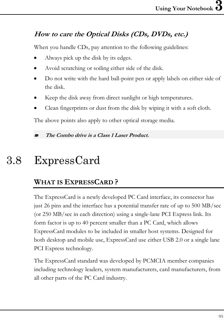 Using Your Notebook 3 95  How to care the Optical Disks (CDs, DVDs, etc.) When you handle CDs, pay attention to the following guidelines: • Always pick up the disk by its edges. • Avoid scratching or soiling either side of the disk. • Do not write with the hard ball-point pen or apply labels on either side of the disk. • Keep the disk away from direct sunlight or high temperatures. • Clean fingerprints or dust from the disk by wiping it with a soft cloth. The above points also apply to other optical storage media.  The Combo drive is a Class 1 Laser Product. 3.8 ExpressCard  WHAT IS EXPRESSCARD ? The ExpressCard is a newly developed PC Card interface, its connector has just 26 pins and the interface has a potential transfer rate of up to 500 MB/sec (or 250 MB/sec in each direction) using a single-lane PCI Express link. Its form factor is up to 40 percent smaller than a PC Card, which allows ExpressCard modules to be included in smaller host systems. Designed for both desktop and mobile use, ExpressCard use either USB 2.0 or a single lane PCI Express technology.  The ExpressCard standard was developed by PCMCIA member companies including technology leaders, system manufacturers, card manufacturers, from all other parts of the PC Card industry.   