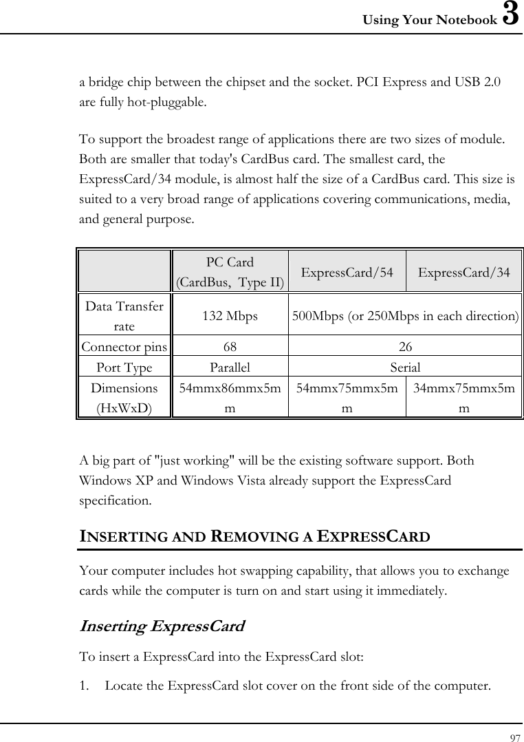 Using Your Notebook 3 97  a bridge chip between the chipset and the socket. PCI Express and USB 2.0 are fully hot-pluggable.    To support the broadest range of applications there are two sizes of module. Both are smaller that today&apos;s CardBus card. The smallest card, the ExpressCard/34 module, is almost half the size of a CardBus card. This size is suited to a very broad range of applications covering communications, media, and general purpose.    PC Card  (CardBus,  Type II) ExpressCard/54 ExpressCard/34 Data Transfer rate  132 Mbps  500Mbps (or 250Mbps in each direction) Connector pins  68  26 Port Type  Parallel  Serial Dimensions (HxWxD) 54mmx86mmx5mm 54mmx75mmx5mm 34mmx75mmx5mm  A big part of &quot;just working&quot; will be the existing software support. Both Windows XP and Windows Vista already support the ExpressCard specification.  INSERTING AND REMOVING A EXPRESSCARD  Your computer includes hot swapping capability, that allows you to exchange cards while the computer is turn on and start using it immediately. Inserting ExpressCard To insert a ExpressCard into the ExpressCard slot: 1. Locate the ExpressCard slot cover on the front side of the computer. 
