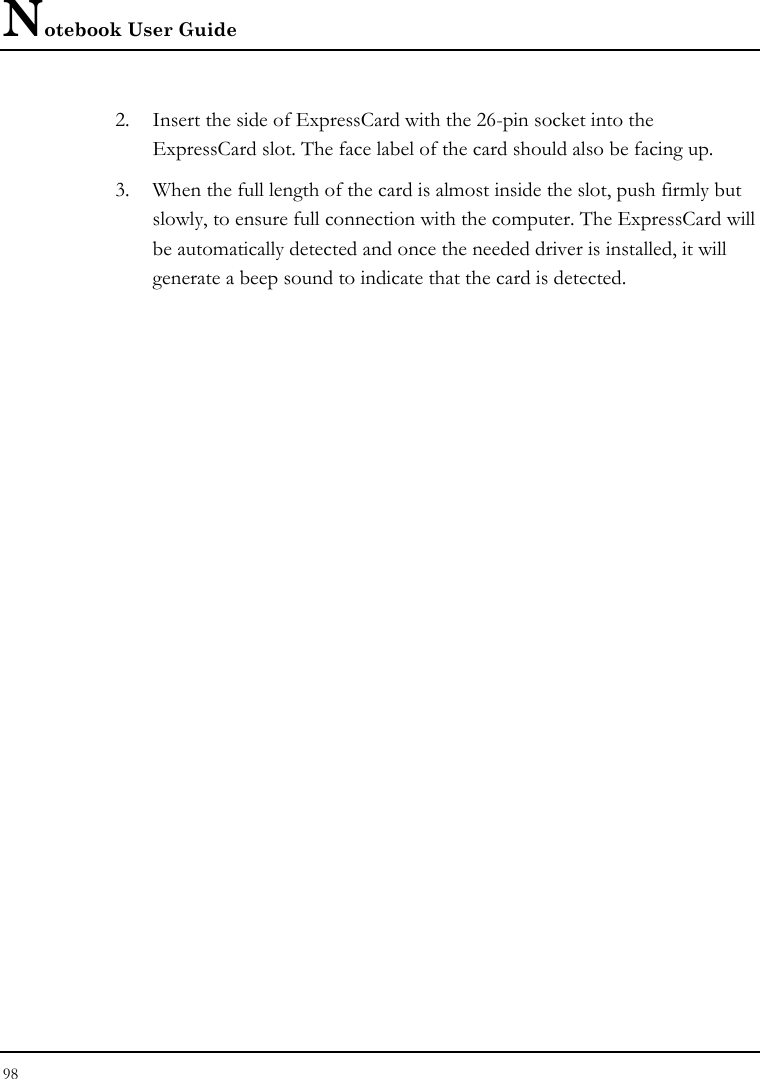 Notebook User Guide 98  2. Insert the side of ExpressCard with the 26-pin socket into the ExpressCard slot. The face label of the card should also be facing up. 3. When the full length of the card is almost inside the slot, push firmly but slowly, to ensure full connection with the computer. The ExpressCard will be automatically detected and once the needed driver is installed, it will generate a beep sound to indicate that the card is detected. 