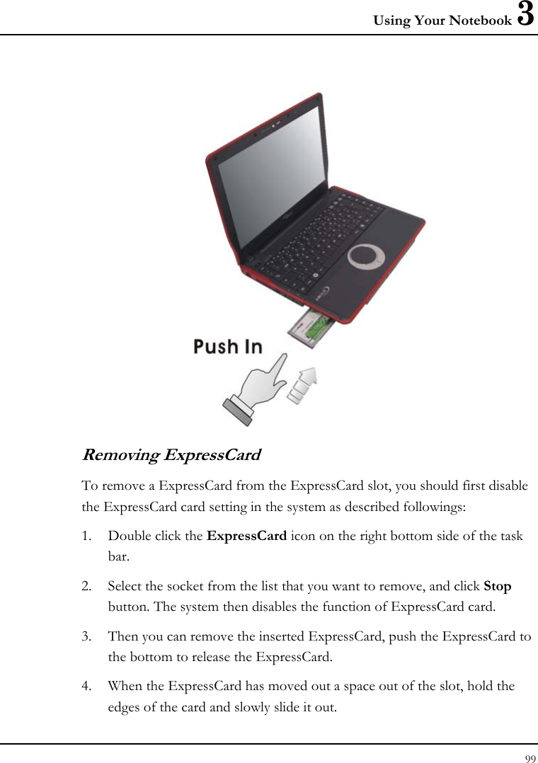 Using Your Notebook 3 99   Removing ExpressCard To remove a ExpressCard from the ExpressCard slot, you should first disable the ExpressCard card setting in the system as described followings: 1. Double click the ExpressCard icon on the right bottom side of the task bar. 2. Select the socket from the list that you want to remove, and click Stop button. The system then disables the function of ExpressCard card. 3. Then you can remove the inserted ExpressCard, push the ExpressCard to the bottom to release the ExpressCard.  4. When the ExpressCard has moved out a space out of the slot, hold the edges of the card and slowly slide it out. 