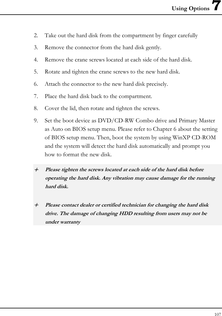 Using Options 7 107  2. Take out the hard disk from the compartment by finger carefully 3. Remove the connector from the hard disk gently. 4. Remove the crane screws located at each side of the hard disk. 5. Rotate and tighten the crane screws to the new hard disk. 6. Attach the connector to the new hard disk precisely. 7. Place the hard disk back to the compartment. 8. Cover the lid, then rotate and tighten the screws. 9. Set the boot device as DVD/CD-RW Combo drive and Primary Master as Auto on BIOS setup menu. Please refer to Chapter 6 about the setting of BIOS setup menu. Then, boot the system by using WinXP CD-ROM and the system will detect the hard disk automatically and prompt you how to format the new disk.  + Please tighten the screws located at each side of the hard disk before operating the hard disk. Any vibration may cause damage for the running hard disk. + Please contact dealer or certified technician for changing the hard disk drive. The damage of changing HDD resulting from users may not be under warranty  