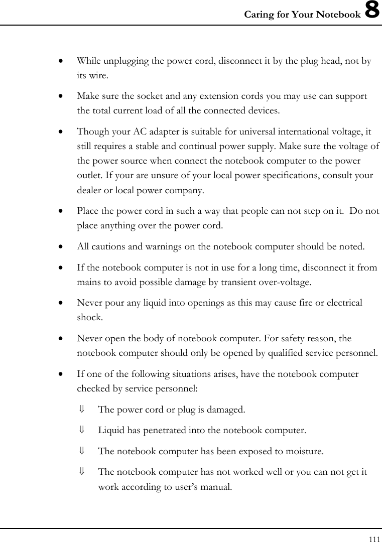Caring for Your Notebook 8 111  • While unplugging the power cord, disconnect it by the plug head, not by its wire. • Make sure the socket and any extension cords you may use can support the total current load of all the connected devices. • Though your AC adapter is suitable for universal international voltage, it still requires a stable and continual power supply. Make sure the voltage of the power source when connect the notebook computer to the power outlet. If your are unsure of your local power specifications, consult your dealer or local power company. • Place the power cord in such a way that people can not step on it.  Do not place anything over the power cord. • All cautions and warnings on the notebook computer should be noted. • If the notebook computer is not in use for a long time, disconnect it from mains to avoid possible damage by transient over-voltage. • Never pour any liquid into openings as this may cause fire or electrical shock. • Never open the body of notebook computer. For safety reason, the notebook computer should only be opened by qualified service personnel. • If one of the following situations arises, have the notebook computer checked by service personnel: ⇓ The power cord or plug is damaged. ⇓ Liquid has penetrated into the notebook computer. ⇓ The notebook computer has been exposed to moisture. ⇓ The notebook computer has not worked well or you can not get it work according to user’s manual. 