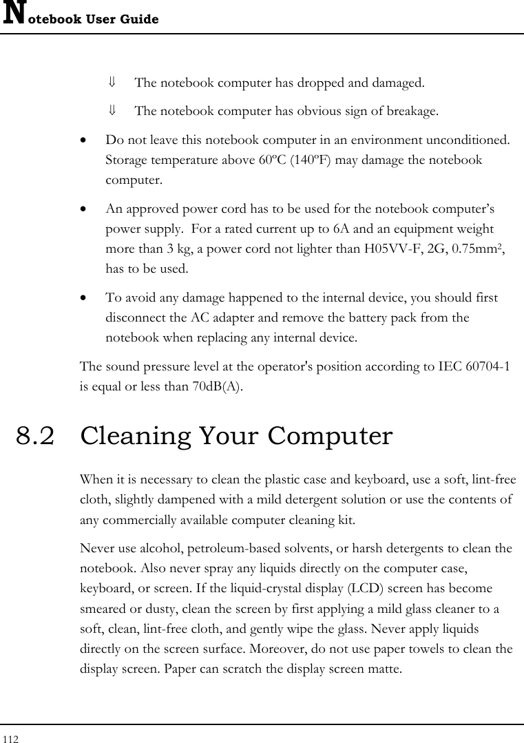 Notebook User Guide 112  ⇓ The notebook computer has dropped and damaged. ⇓ The notebook computer has obvious sign of breakage. • Do not leave this notebook computer in an environment unconditioned.  Storage temperature above 60ºC (140ºF) may damage the notebook computer. • An approved power cord has to be used for the notebook computer’s power supply.  For a rated current up to 6A and an equipment weight more than 3 kg, a power cord not lighter than H05VV-F, 2G, 0.75mm2, has to be used. • To avoid any damage happened to the internal device, you should first disconnect the AC adapter and remove the battery pack from the notebook when replacing any internal device. The sound pressure level at the operator&apos;s position according to IEC 60704-1 is equal or less than 70dB(A). 8.2  Cleaning Your Computer When it is necessary to clean the plastic case and keyboard, use a soft, lint-free cloth, slightly dampened with a mild detergent solution or use the contents of any commercially available computer cleaning kit. Never use alcohol, petroleum-based solvents, or harsh detergents to clean the notebook. Also never spray any liquids directly on the computer case, keyboard, or screen. If the liquid-crystal display (LCD) screen has become smeared or dusty, clean the screen by first applying a mild glass cleaner to a soft, clean, lint-free cloth, and gently wipe the glass. Never apply liquids directly on the screen surface. Moreover, do not use paper towels to clean the display screen. Paper can scratch the display screen matte. 