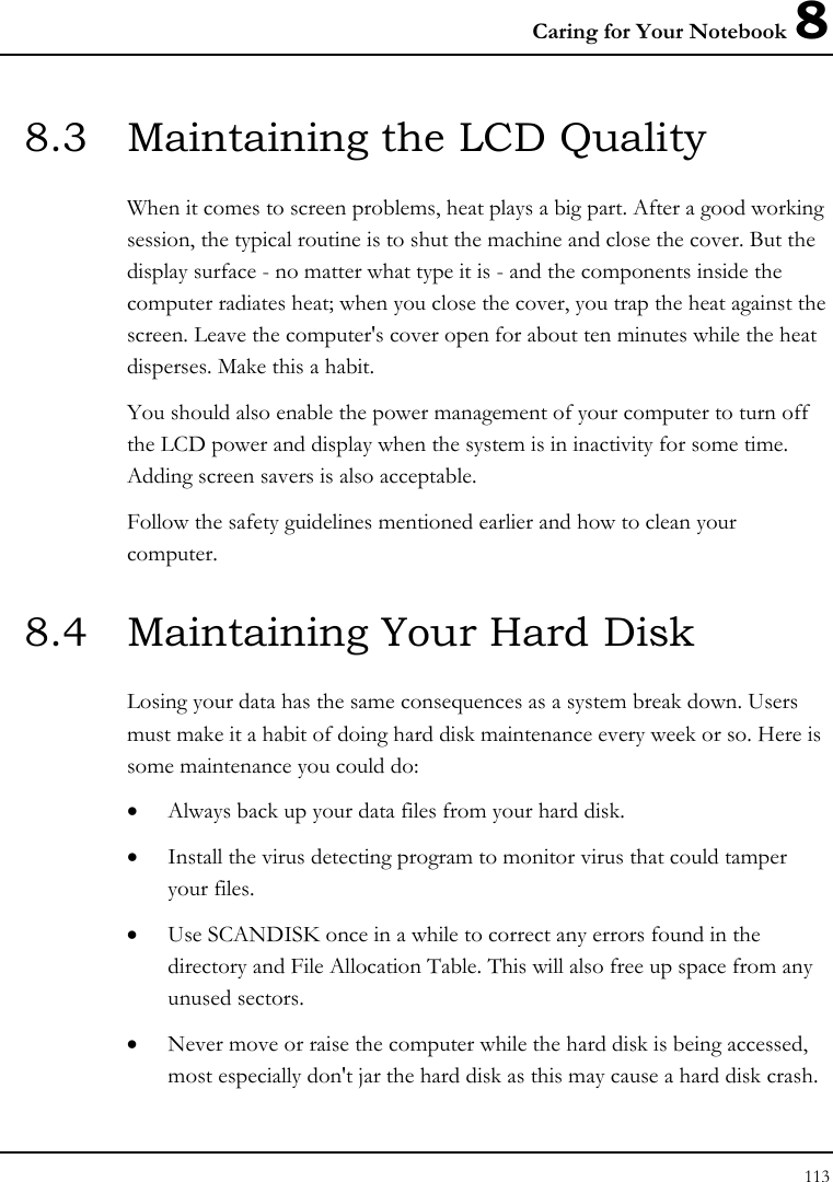 Caring for Your Notebook 8 113  8.3  Maintaining the LCD Quality When it comes to screen problems, heat plays a big part. After a good working session, the typical routine is to shut the machine and close the cover. But the display surface - no matter what type it is - and the components inside the computer radiates heat; when you close the cover, you trap the heat against the screen. Leave the computer&apos;s cover open for about ten minutes while the heat disperses. Make this a habit. You should also enable the power management of your computer to turn off the LCD power and display when the system is in inactivity for some time. Adding screen savers is also acceptable. Follow the safety guidelines mentioned earlier and how to clean your computer. 8.4  Maintaining Your Hard Disk Losing your data has the same consequences as a system break down. Users must make it a habit of doing hard disk maintenance every week or so. Here is some maintenance you could do: • Always back up your data files from your hard disk. • Install the virus detecting program to monitor virus that could tamper your files. • Use SCANDISK once in a while to correct any errors found in the directory and File Allocation Table. This will also free up space from any unused sectors. • Never move or raise the computer while the hard disk is being accessed, most especially don&apos;t jar the hard disk as this may cause a hard disk crash. 