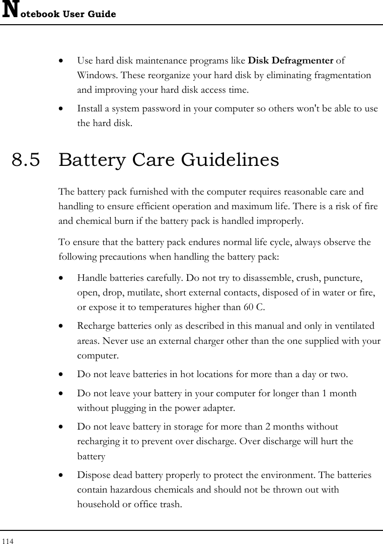 Notebook User Guide 114  • Use hard disk maintenance programs like Disk Defragmenter of Windows. These reorganize your hard disk by eliminating fragmentation and improving your hard disk access time. • Install a system password in your computer so others won&apos;t be able to use the hard disk. 8.5  Battery Care Guidelines The battery pack furnished with the computer requires reasonable care and handling to ensure efficient operation and maximum life. There is a risk of fire and chemical burn if the battery pack is handled improperly. To ensure that the battery pack endures normal life cycle, always observe the following precautions when handling the battery pack: • Handle batteries carefully. Do not try to disassemble, crush, puncture, open, drop, mutilate, short external contacts, disposed of in water or fire, or expose it to temperatures higher than 60 C. • Recharge batteries only as described in this manual and only in ventilated areas. Never use an external charger other than the one supplied with your computer. • Do not leave batteries in hot locations for more than a day or two. • Do not leave your battery in your computer for longer than 1 month without plugging in the power adapter. • Do not leave battery in storage for more than 2 months without recharging it to prevent over discharge. Over discharge will hurt the battery • Dispose dead battery properly to protect the environment. The batteries contain hazardous chemicals and should not be thrown out with household or office trash. 