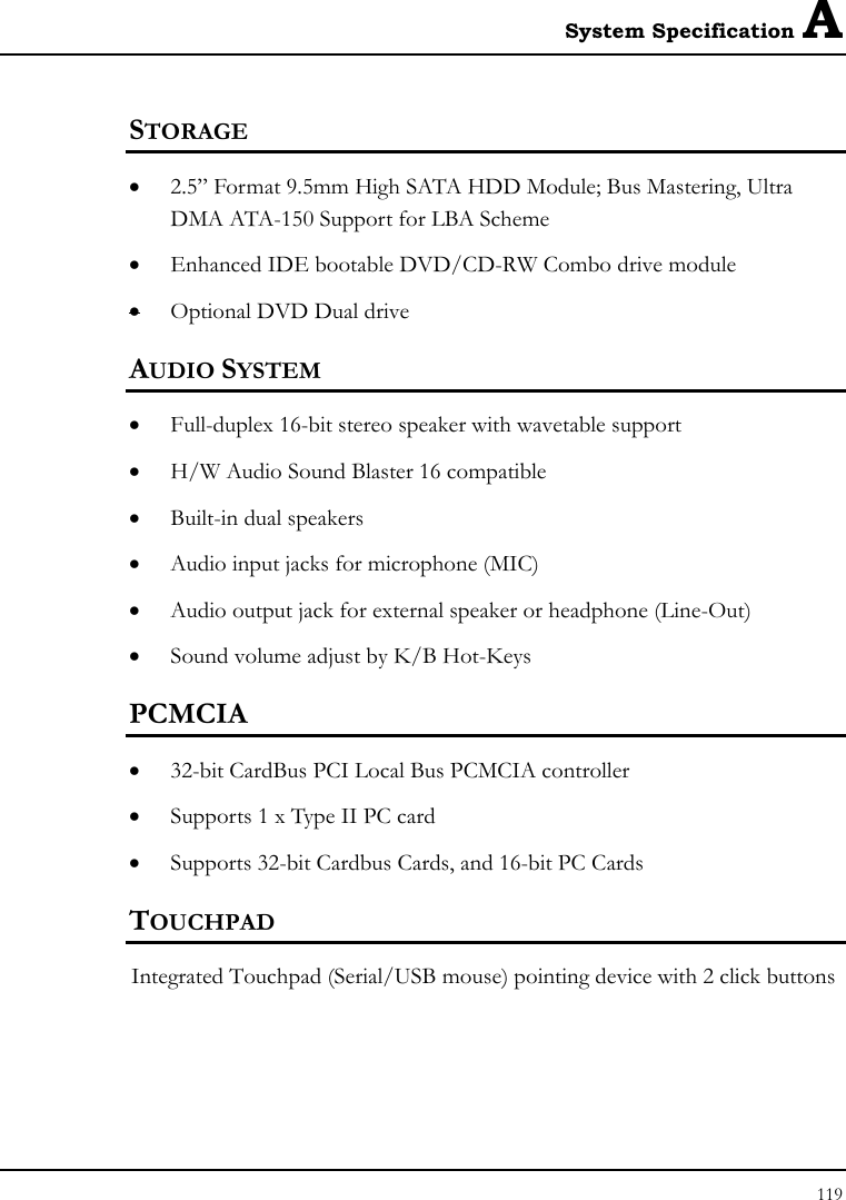 System Specification A 119  STORAGE • 2.5” Format 9.5mm High SATA HDD Module; Bus Mastering, Ultra DMA ATA-150 Support for LBA Scheme • Enhanced IDE bootable DVD/CD-RW Combo drive module • Optional DVD Dual drive  AUDIO SYSTEM • Full-duplex 16-bit stereo speaker with wavetable support • H/W Audio Sound Blaster 16 compatible • Built-in dual speakers • Audio input jacks for microphone (MIC) • Audio output jack for external speaker or headphone (Line-Out) • Sound volume adjust by K/B Hot-Keys   PCMCIA • 32-bit CardBus PCI Local Bus PCMCIA controller • Supports 1 x Type II PC card • Supports 32-bit Cardbus Cards, and 16-bit PC Cards TOUCHPAD  Integrated Touchpad (Serial/USB mouse) pointing device with 2 click buttons  