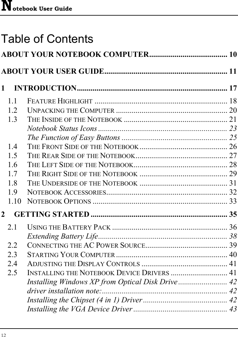 Notebook User Guide 12  Table of Contents ABOUT YOUR NOTEBOOK COMPUTER........................................ 10 ABOUT YOUR USER GUIDE............................................................... 11 1 INTRODUCTION............................................................................. 17 1.1 FEATURE HIGHLIGHT .................................................................... 18 1.2 UNPACKING THE COMPUTER ......................................................... 20 1.3 THE INSIDE OF THE NOTEBOOK ..................................................... 21 Notebook Status Icons .................................................................. 23 The Function of Easy Buttons ...................................................... 25 1.4 THE FRONT SIDE OF THE NOTEBOOK............................................. 26 1.5 THE REAR SIDE OF THE NOTEBOOK............................................... 27 1.6 THE LEFT SIDE OF THE NOTEBOOK................................................ 28 1.7 THE RIGHT SIDE OF THE NOTEBOOK ............................................. 29 1.8 THE UNDERSIDE OF THE NOTEBOOK ............................................. 31 1.9 NOTEBOOK ACCESSORIES.............................................................. 32 1.10 NOTEBOOK OPTIONS ..................................................................... 33 2 GETTING STARTED ...................................................................... 35 2.1 USING THE BATTERY PACK ........................................................... 36 Extending Battery Life.................................................................. 38 2.2 CONNECTING THE AC POWER SOURCE.......................................... 39 2.3 STARTING YOUR COMPUTER ......................................................... 40 2.4 ADJUSTING THE DISPLAY CONTROLS ............................................ 41 2.5 INSTALLING THE NOTEBOOK DEVICE DRIVERS ............................. 41 Installing Windows XP from Optical Disk Drive ......................... 42 driver installation note:................................................................ 42 Installing the Chipset (4 in 1) Driver ........................................... 42 Installing the VGA Device Driver ................................................ 43 