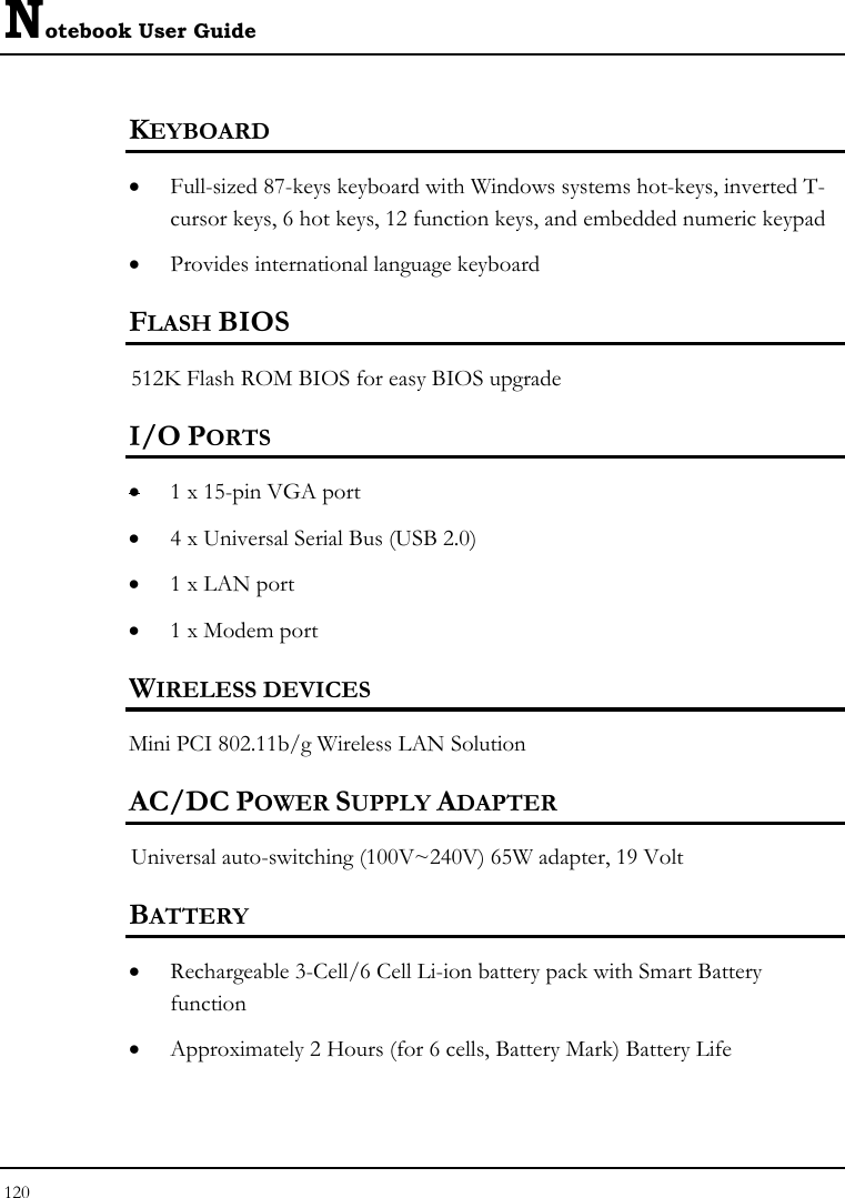 Notebook User Guide 120  KEYBOARD    • Full-sized 87-keys keyboard with Windows systems hot-keys, inverted T-cursor keys, 6 hot keys, 12 function keys, and embedded numeric keypad   • Provides international language keyboard    FLASH BIOS 512K Flash ROM BIOS for easy BIOS upgrade   I/O PORTS • 1 x 15-pin VGA port  • 4 x Universal Serial Bus (USB 2.0) • 1 x LAN port  • 1 x Modem port  WIRELESS DEVICES Mini PCI 802.11b/g Wireless LAN Solution AC/DC POWER SUPPLY ADAPTER Universal auto-switching (100V~240V) 65W adapter, 19 Volt  BATTERY    • Rechargeable 3-Cell/6 Cell Li-ion battery pack with Smart Battery function • Approximately 2 Hours (for 6 cells, Battery Mark) Battery Life  