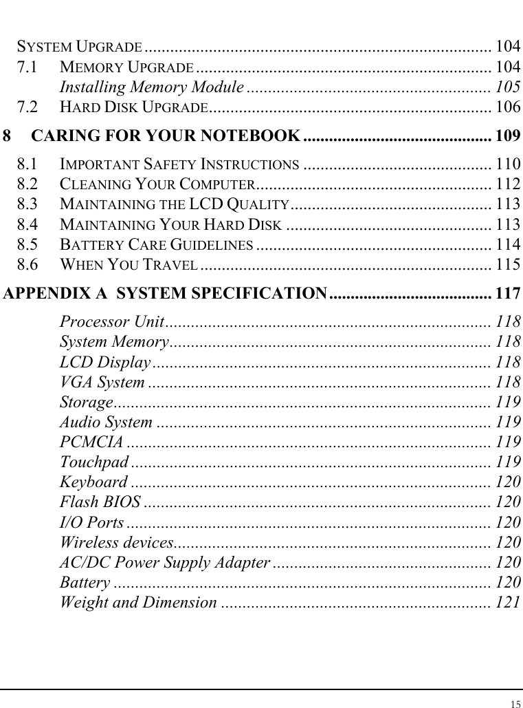 Notebook User Guide 15  SYSTEM UPGRADE ................................................................................. 104 7.1 MEMORY UPGRADE ..................................................................... 104 Installing Memory Module ......................................................... 105 7.2 HARD DISK UPGRADE.................................................................. 106 8 CARING FOR YOUR NOTEBOOK ............................................ 109 8.1 IMPORTANT SAFETY INSTRUCTIONS ............................................ 110 8.2 CLEANING YOUR COMPUTER....................................................... 112 8.3 MAINTAINING THE LCD QUALITY............................................... 113 8.4 MAINTAINING YOUR HARD DISK ................................................ 113 8.5 BATTERY CARE GUIDELINES ....................................................... 114 8.6 WHEN YOU TRAVEL .................................................................... 115 APPENDIX A  SYSTEM SPECIFICATION...................................... 117 Processor Unit............................................................................ 118 System Memory........................................................................... 118 LCD Display............................................................................... 118 VGA System ................................................................................ 118 Storage........................................................................................ 119 Audio System .............................................................................. 119 PCMCIA ..................................................................................... 119 Touchpad .................................................................................... 119 Keyboard .................................................................................... 120 Flash BIOS ................................................................................. 120 I/O Ports ..................................................................................... 120 Wireless devices.......................................................................... 120 AC/DC Power Supply Adapter ................................................... 120 Battery ........................................................................................ 120 Weight and Dimension ............................................................... 121 