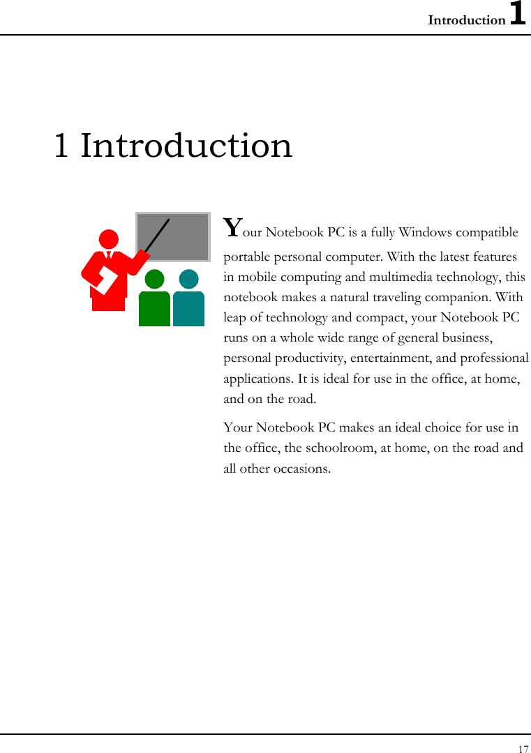 Introduction1 17  1 Introduction  Your Notebook PC is a fully Windows compatible portable personal computer. With the latest features in mobile computing and multimedia technology, this notebook makes a natural traveling companion. With leap of technology and compact, your Notebook PC runs on a whole wide range of general business, personal productivity, entertainment, and professional applications. It is ideal for use in the office, at home, and on the road. Your Notebook PC makes an ideal choice for use in the office, the schoolroom, at home, on the road and all other occasions.              