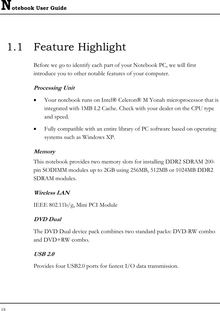 Notebook User Guide 18  1.1 Feature Highlight Before we go to identify each part of your Notebook PC, we will first introduce you to other notable features of your computer. Processing Unit • Your notebook runs on Intel® Celeron® M Yonah microprocessor that is integrated with 1MB L2 Cache. Check with your dealer on the CPU type and speed.  • Fully compatible with an entire library of PC software based on operating systems such as Windows XP. Memory This notebook provides two memory slots for installing DDR2 SDRAM 200-pin SODIMM modules up to 2GB using 256MB, 512MB or 1024MB DDR2 SDRAM modules. Wireless LAN IEEE 802.11b/g, Mini PCI Module DVD Dual  The DVD Dual device pack combines two standard packs: DVD-RW combo and DVD+RW combo.  USB 2.0  Provides four USB2.0 ports for fastest I/O data transmission. 