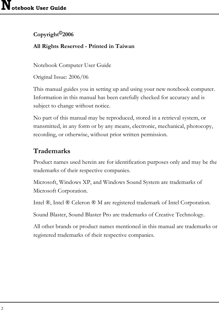 Notebook User Guide 2  Copyright©2006 All Rights Reserved - Printed in Taiwan  Notebook Computer User Guide Original Issue: 2006/06  This manual guides you in setting up and using your new notebook computer. Information in this manual has been carefully checked for accuracy and is subject to change without notice. No part of this manual may be reproduced, stored in a retrieval system, or transmitted, in any form or by any means, electronic, mechanical, photocopy, recording, or otherwise, without prior written permission. Trademarks Product names used herein are for identification purposes only and may be the trademarks of their respective companies. Microsoft, Windows XP, and Windows Sound System are trademarks of Microsoft Corporation. Intel ®, Intel ® Celeron ® M are registered trademark of Intel Corporation. Sound Blaster, Sound Blaster Pro are trademarks of Creative Technology. All other brands or product names mentioned in this manual are trademarks or registered trademarks of their respective companies. 