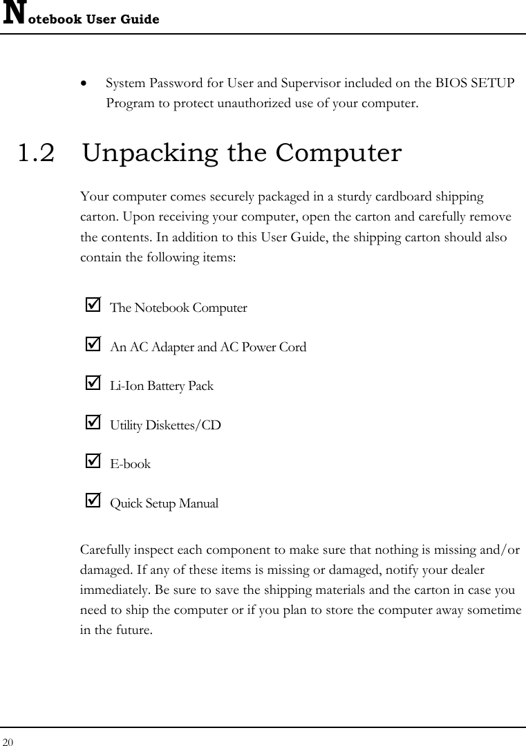 Notebook User Guide 20  • System Password for User and Supervisor included on the BIOS SETUP Program to protect unauthorized use of your computer. 1.2  Unpacking the Computer Your computer comes securely packaged in a sturdy cardboard shipping carton. Upon receiving your computer, open the carton and carefully remove the contents. In addition to this User Guide, the shipping carton should also contain the following items:  ; The Notebook Computer ; An AC Adapter and AC Power Cord ; Li-Ion Battery Pack ; Utility Diskettes/CD  ; E-book ; Quick Setup Manual Carefully inspect each component to make sure that nothing is missing and/or damaged. If any of these items is missing or damaged, notify your dealer immediately. Be sure to save the shipping materials and the carton in case you need to ship the computer or if you plan to store the computer away sometime in the future.  