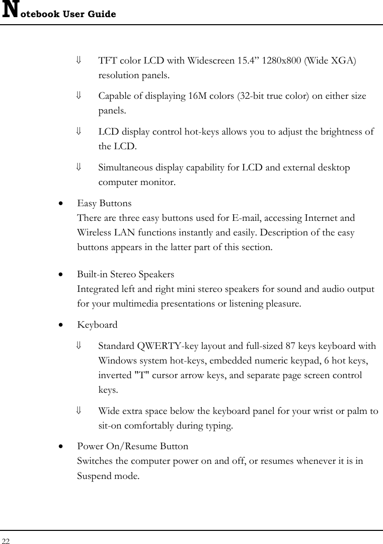 Notebook User Guide 22  ⇓ TFT color LCD with Widescreen 15.4” 1280x800 (Wide XGA) resolution panels.   ⇓ Capable of displaying 16M colors (32-bit true color) on either size panels. ⇓ LCD display control hot-keys allows you to adjust the brightness of the LCD. ⇓ Simultaneous display capability for LCD and external desktop computer monitor.  • Easy Buttons  There are three easy buttons used for E-mail, accessing Internet and Wireless LAN functions instantly and easily. Description of the easy buttons appears in the latter part of this section. • Built-in Stereo Speakers Integrated left and right mini stereo speakers for sound and audio output for your multimedia presentations or listening pleasure. • Keyboard ⇓ Standard QWERTY-key layout and full-sized 87 keys keyboard with Windows system hot-keys, embedded numeric keypad, 6 hot keys, inverted &quot;T&quot; cursor arrow keys, and separate page screen control keys. ⇓ Wide extra space below the keyboard panel for your wrist or palm to sit-on comfortably during typing. • Power On/Resume Button Switches the computer power on and off, or resumes whenever it is in Suspend mode. 