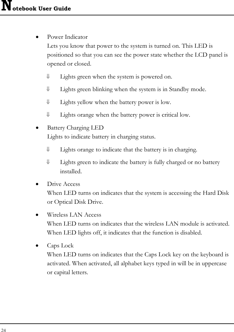 Notebook User Guide 24  • Power Indicator  Lets you know that power to the system is turned on. This LED is positioned so that you can see the power state whether the LCD panel is opened or closed. ⇓ Lights green when the system is powered on. ⇓ Lights green blinking when the system is in Standby mode. ⇓ Lights yellow when the battery power is low. ⇓ Lights orange when the battery power is critical low. • Battery Charging LED Lights to indicate battery in charging status. ⇓ Lights orange to indicate that the battery is in charging. ⇓ Lights green to indicate the battery is fully charged or no battery installed. • Drive Access When LED turns on indicates that the system is accessing the Hard Disk or Optical Disk Drive. • Wireless LAN Access When LED turns on indicates that the wireless LAN module is activated. When LED lights off, it indicates that the function is disabled. • Caps Lock When LED turns on indicates that the Caps Lock key on the keyboard is activated. When activated, all alphabet keys typed in will be in uppercase or capital letters. 