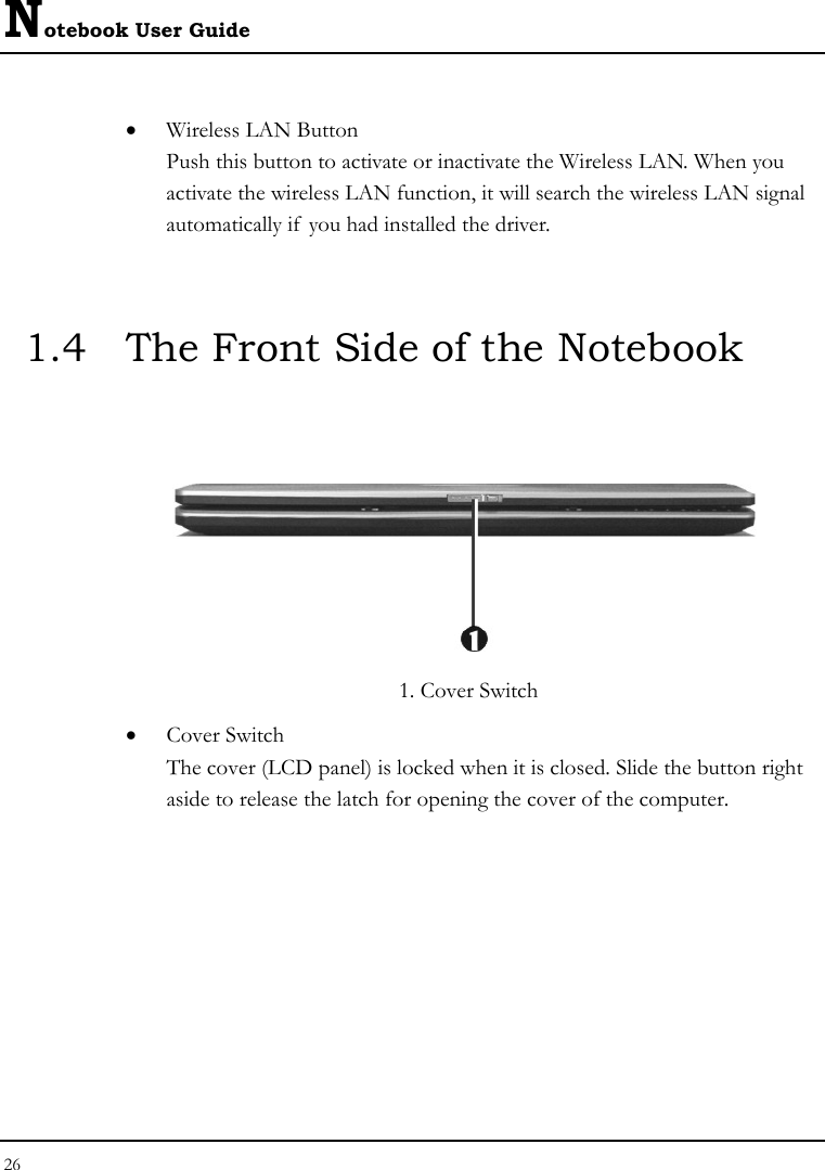 Notebook User Guide 26  • Wireless LAN Button Push this button to activate or inactivate the Wireless LAN. When you activate the wireless LAN function, it will search the wireless LAN signal automatically if  you had installed the driver.  1.4  The Front Side of the Notebook         1. Cover Switch • Cover Switch  The cover (LCD panel) is locked when it is closed. Slide the button right aside to release the latch for opening the cover of the computer. 