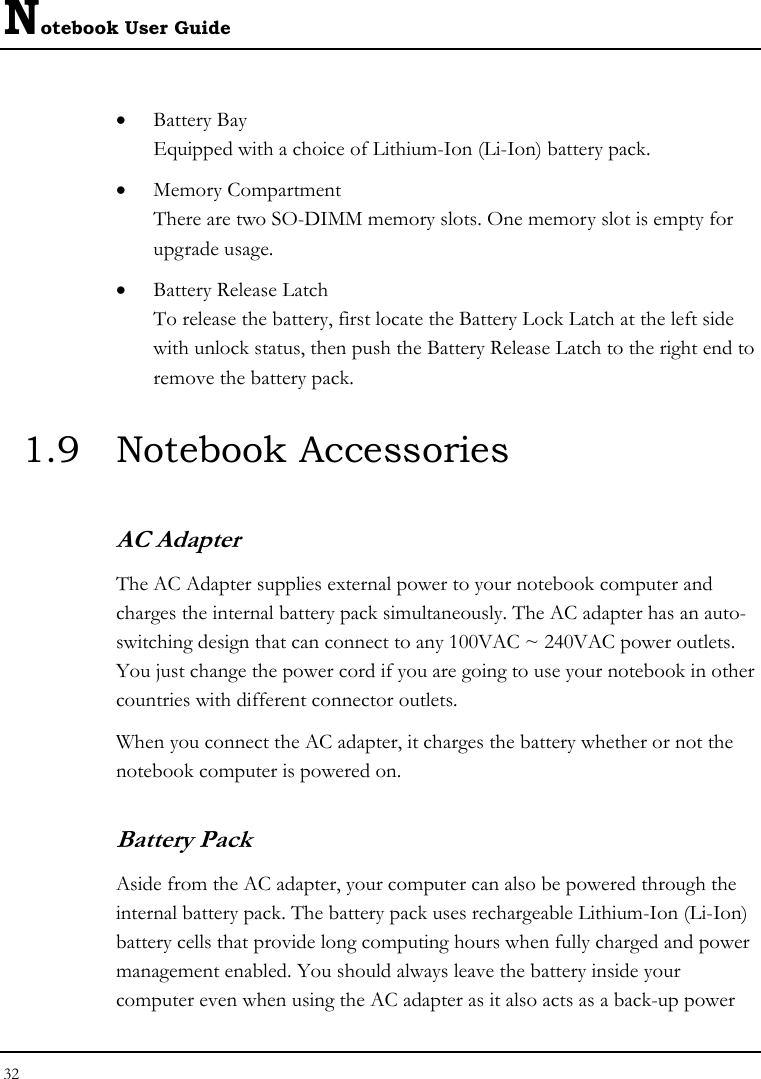 Notebook User Guide 32  • Battery Bay Equipped with a choice of Lithium-Ion (Li-Ion) battery pack.  • Memory Compartment There are two SO-DIMM memory slots. One memory slot is empty for upgrade usage. • Battery Release Latch To release the battery, first locate the Battery Lock Latch at the left side with unlock status, then push the Battery Release Latch to the right end to remove the battery pack. 1.9 Notebook Accessories AC Adapter The AC Adapter supplies external power to your notebook computer and charges the internal battery pack simultaneously. The AC adapter has an auto-switching design that can connect to any 100VAC ~ 240VAC power outlets. You just change the power cord if you are going to use your notebook in other countries with different connector outlets. When you connect the AC adapter, it charges the battery whether or not the notebook computer is powered on. Battery Pack  Aside from the AC adapter, your computer can also be powered through the internal battery pack. The battery pack uses rechargeable Lithium-Ion (Li-Ion) battery cells that provide long computing hours when fully charged and power management enabled. You should always leave the battery inside your computer even when using the AC adapter as it also acts as a back-up power 