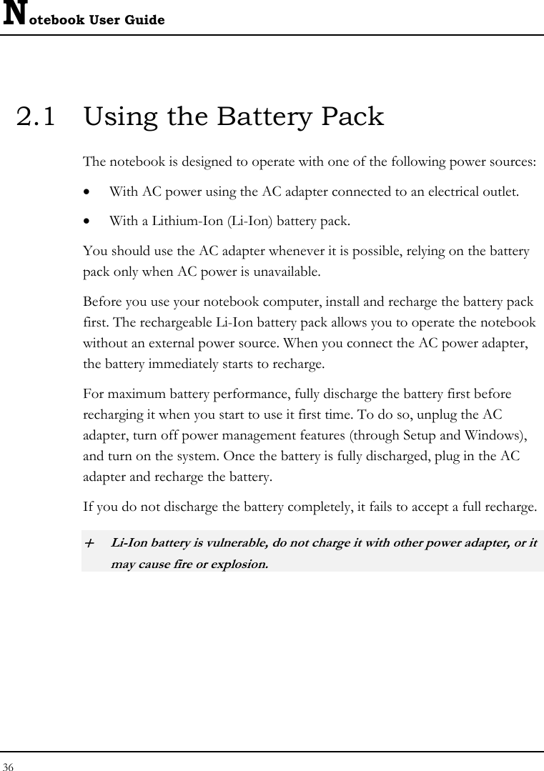 Notebook User Guide 36  2.1  Using the Battery Pack The notebook is designed to operate with one of the following power sources: • With AC power using the AC adapter connected to an electrical outlet. • With a Lithium-Ion (Li-Ion) battery pack. You should use the AC adapter whenever it is possible, relying on the battery pack only when AC power is unavailable. Before you use your notebook computer, install and recharge the battery pack first. The rechargeable Li-Ion battery pack allows you to operate the notebook without an external power source. When you connect the AC power adapter, the battery immediately starts to recharge.  For maximum battery performance, fully discharge the battery first before recharging it when you start to use it first time. To do so, unplug the AC adapter, turn off power management features (through Setup and Windows), and turn on the system. Once the battery is fully discharged, plug in the AC adapter and recharge the battery.  If you do not discharge the battery completely, it fails to accept a full recharge. + Li-Ion battery is vulnerable, do not charge it with other power adapter, or it may cause fire or explosion. 