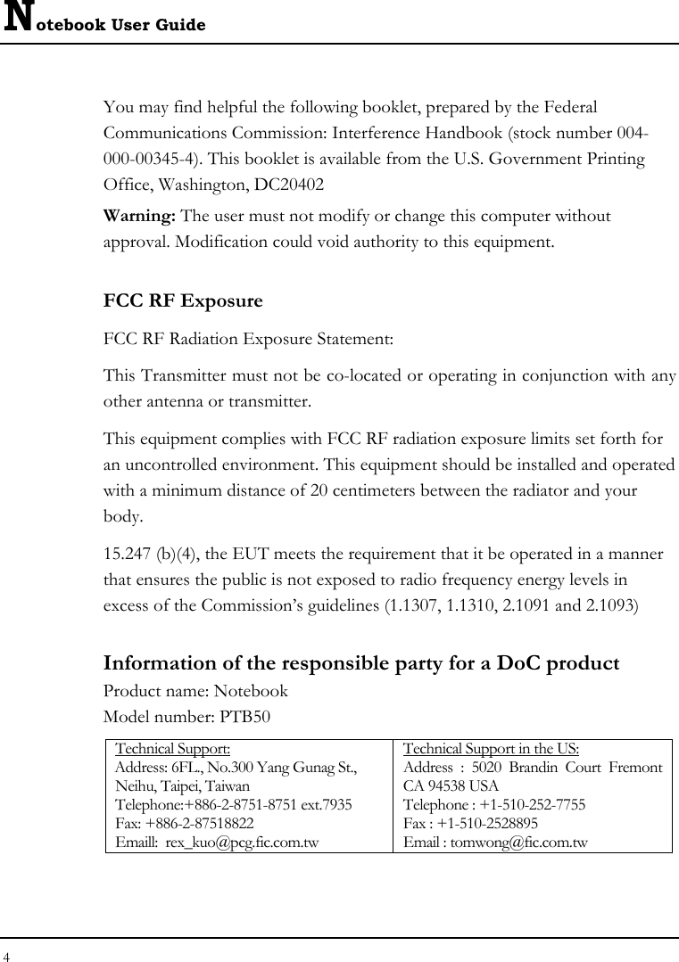 Notebook User Guide 4  You may find helpful the following booklet, prepared by the Federal Communications Commission: Interference Handbook (stock number 004-000-00345-4). This booklet is available from the U.S. Government Printing Office, Washington, DC20402 Warning: The user must not modify or change this computer without approval. Modification could void authority to this equipment. FCC RF Exposure FCC RF Radiation Exposure Statement: This Transmitter must not be co-located or operating in conjunction with any other antenna or transmitter. This equipment complies with FCC RF radiation exposure limits set forth for an uncontrolled environment. This equipment should be installed and operated with a minimum distance of 20 centimeters between the radiator and your body. 15.247 (b)(4), the EUT meets the requirement that it be operated in a manner that ensures the public is not exposed to radio frequency energy levels in excess of the Commission’s guidelines (1.1307, 1.1310, 2.1091 and 2.1093) Information of the responsible party for a DoC product Product name: Notebook  Model number: PTB50 Technical Support: Address: 6FL., No.300 Yang Gunag St., Neihu, Taipei, Taiwan   Telephone:+886-2-8751-8751 ext.7935 Fax: +886-2-87518822   Emaill:  rex_kuo@pcg.fic.com.tw Technical Support in the US: Address : 5020 Brandin Court Fremont CA 94538 USA   Telephone : +1-510-252-7755   Fax : +1-510-2528895   Email : tomwong@fic.com.tw 