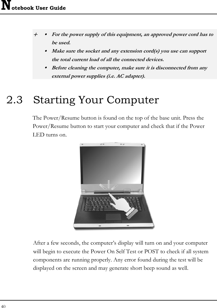 Notebook User Guide 40  + y  For the power supply of this equipment, an approved power cord has to  be used. y  Make sure the socket and any extension cord(s) you use can support   the total current load of all the connected devices. y  Before cleaning the computer, make sure it is disconnected from any   external power supplies (i.e. AC adapter). 2.3  Starting Your Computer The Power/Resume button is found on the top of the base unit. Press the Power/Resume button to start your computer and check that if the Power LED turns on.  After a few seconds, the computer’s display will turn on and your computer will begin to execute the Power On Self Test or POST to check if all system components are running properly. Any error found during the test will be displayed on the screen and may generate short beep sound as well. 