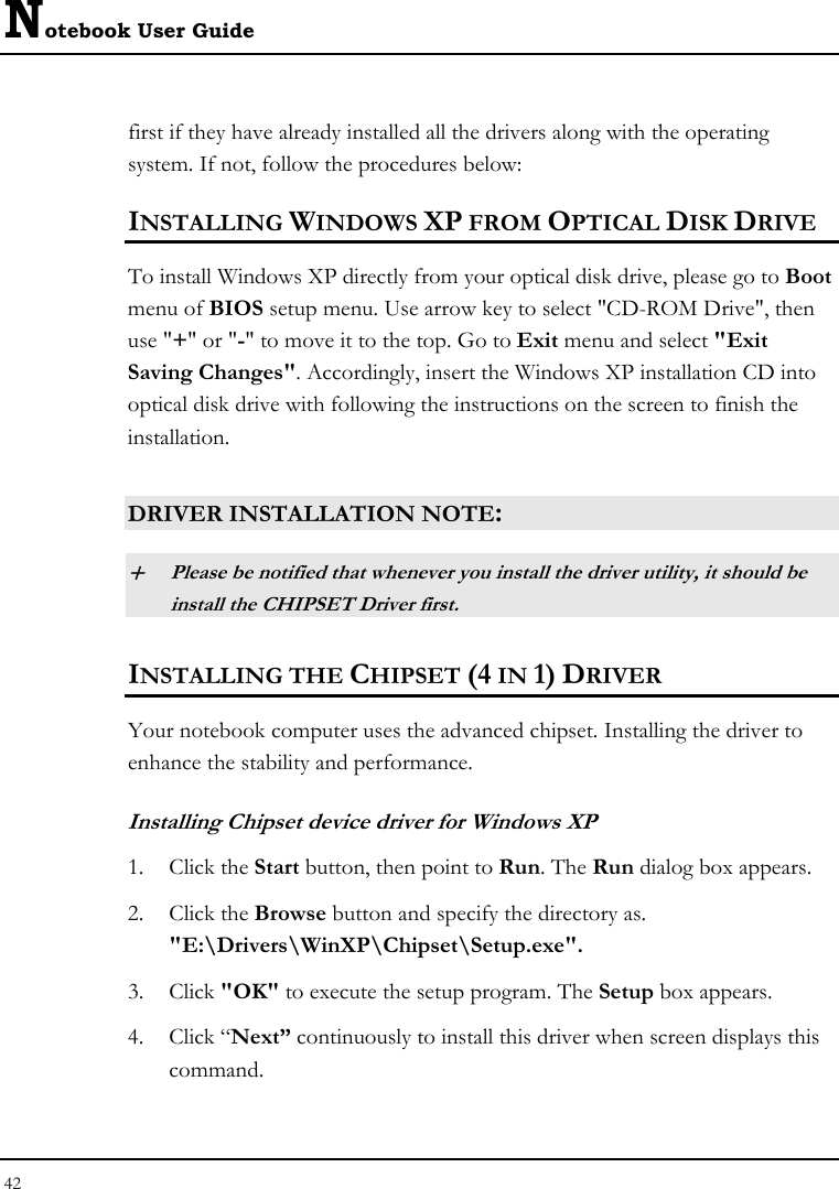 Notebook User Guide 42  first if they have already installed all the drivers along with the operating system. If not, follow the procedures below: INSTALLING WINDOWS XP FROM OPTICAL DISK DRIVE To install Windows XP directly from your optical disk drive, please go to Boot menu of BIOS setup menu. Use arrow key to select &quot;CD-ROM Drive&quot;, then use &quot;+&quot; or &quot;-&quot; to move it to the top. Go to Exit menu and select &quot;Exit Saving Changes&quot;. Accordingly, insert the Windows XP installation CD into optical disk drive with following the instructions on the screen to finish the installation.  DRIVER INSTALLATION NOTE: + Please be notified that whenever you install the driver utility, it should be install the CHIPSET Driver first. INSTALLING THE CHIPSET (4 IN 1) DRIVER Your notebook computer uses the advanced chipset. Installing the driver to enhance the stability and performance.  Installing Chipset device driver for Windows XP 1. Click the Start button, then point to Run. The Run dialog box appears.  2. Click the Browse button and specify the directory as.  &quot;E:\Drivers\WinXP\Chipset\Setup.exe&quot;. 3. Click &quot;OK&quot; to execute the setup program. The Setup box appears. 4. Click “Next” continuously to install this driver when screen displays this command. 