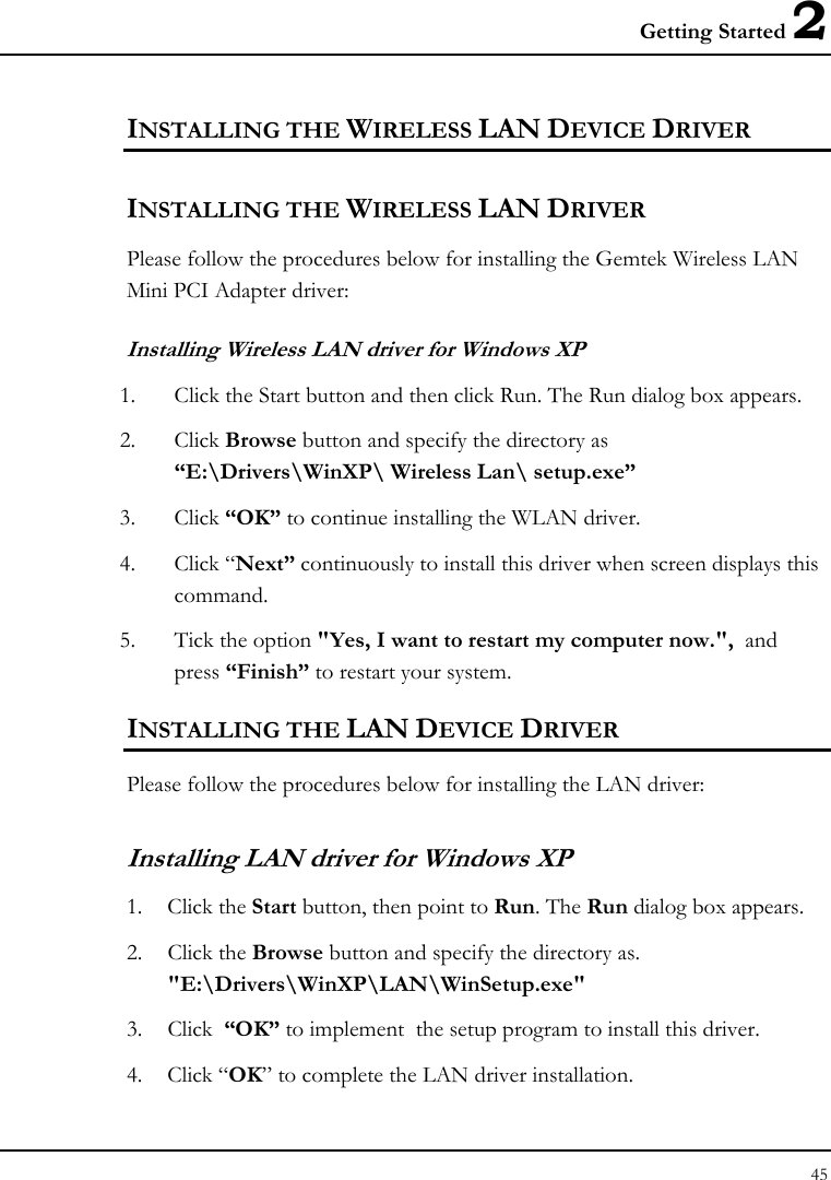 Getting Started 2 45  INSTALLING THE WIRELESS LAN DEVICE DRIVER  INSTALLING THE WIRELESS LAN DRIVER Please follow the procedures below for installing the Gemtek Wireless LAN  Mini PCI Adapter driver: Installing Wireless LAN driver for Windows XP  1. Click the Start button and then click Run. The Run dialog box appears. 2. Click Browse button and specify the directory as “E:\Drivers\WinXP\ Wireless Lan\ setup.exe”  3. Click “OK” to continue installing the WLAN driver. 4. Click “Next” continuously to install this driver when screen displays this command. 5. Tick the option &quot;Yes, I want to restart my computer now.&quot;,  and press “Finish” to restart your system. INSTALLING THE LAN DEVICE DRIVER Please follow the procedures below for installing the LAN driver: Installing LAN driver for Windows XP  1. Click the Start button, then point to Run. The Run dialog box appears. 2. Click the Browse button and specify the directory as.  &quot;E:\Drivers\WinXP\LAN\WinSetup.exe&quot;  3. Click  “OK” to implement  the setup program to install this driver. 4. Click “OK” to complete the LAN driver installation. 