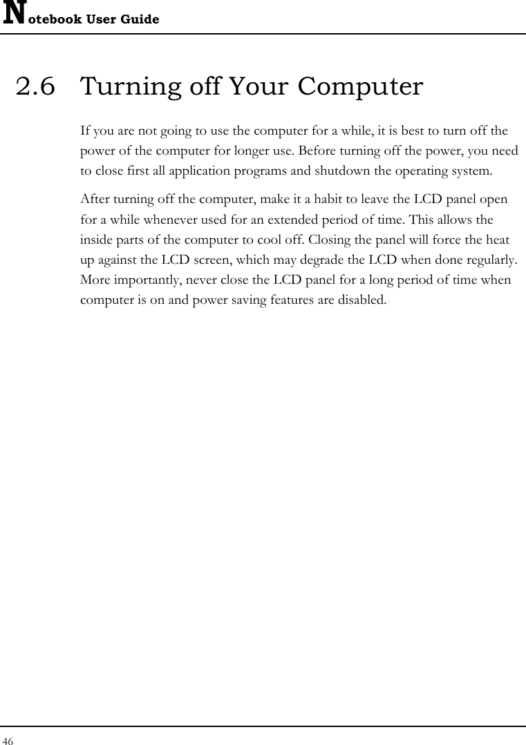 Notebook User Guide 46  2.6  Turning off Your Computer If you are not going to use the computer for a while, it is best to turn off the power of the computer for longer use. Before turning off the power, you need to close first all application programs and shutdown the operating system. After turning off the computer, make it a habit to leave the LCD panel open for a while whenever used for an extended period of time. This allows the inside parts of the computer to cool off. Closing the panel will force the heat up against the LCD screen, which may degrade the LCD when done regularly. More importantly, never close the LCD panel for a long period of time when computer is on and power saving features are disabled.  