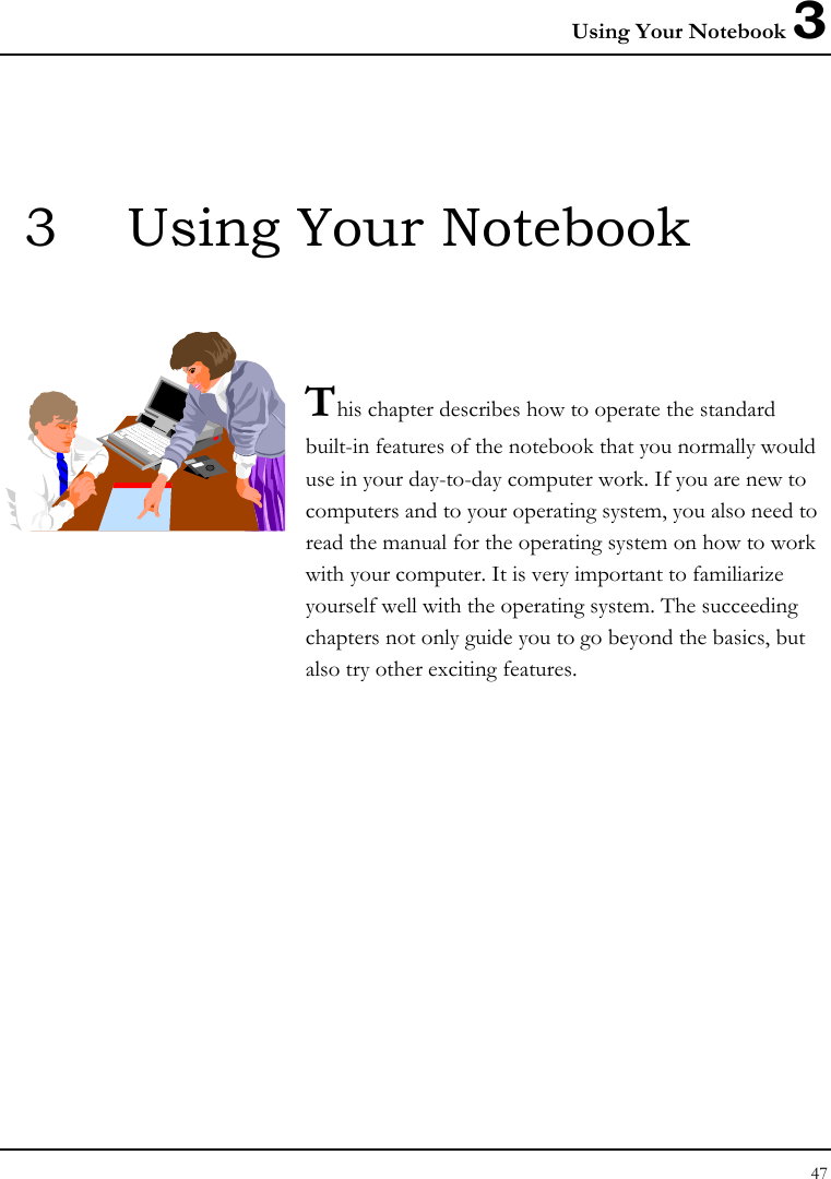 Using Your Notebook 3 47  3  Using Your Notebook   This chapter describes how to operate the standard built-in features of the notebook that you normally would use in your day-to-day computer work. If you are new to computers and to your operating system, you also need to read the manual for the operating system on how to work with your computer. It is very important to familiarize yourself well with the operating system. The succeeding chapters not only guide you to go beyond the basics, but also try other exciting features.            