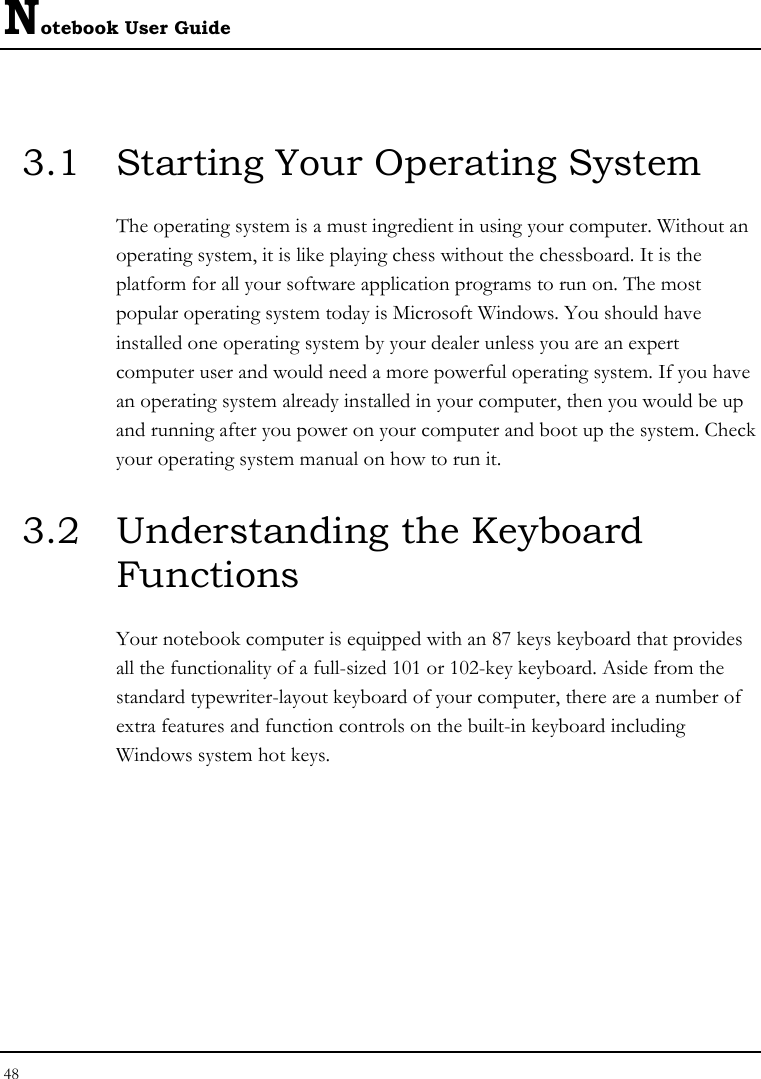Notebook User Guide 48  3.1  Starting Your Operating System The operating system is a must ingredient in using your computer. Without an operating system, it is like playing chess without the chessboard. It is the platform for all your software application programs to run on. The most popular operating system today is Microsoft Windows. You should have installed one operating system by your dealer unless you are an expert computer user and would need a more powerful operating system. If you have an operating system already installed in your computer, then you would be up and running after you power on your computer and boot up the system. Check your operating system manual on how to run it.  3.2  Understanding the Keyboard Functions Your notebook computer is equipped with an 87 keys keyboard that provides all the functionality of a full-sized 101 or 102-key keyboard. Aside from the standard typewriter-layout keyboard of your computer, there are a number of extra features and function controls on the built-in keyboard including Windows system hot keys.  